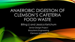 ANAEROBIC DIGESTION OF 
CLEMSON’S CAFETERIA 
FOOD WASTE 
Biting Li and Jessica Ketchum 
Senior Design Project 
Biosystems Engineering 
Clemson University 
 