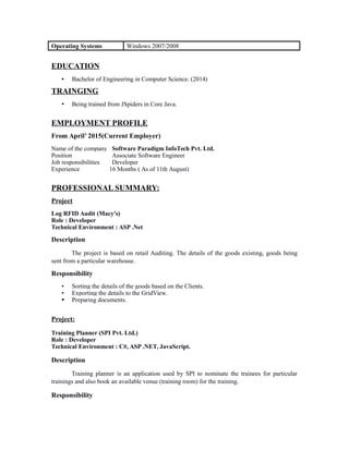 Operating Systems Windows 2007/2008
EDUCATION
• Bachelor of Engineering in Computer Science. (2014)
TRAINGING
• Being trained from JSpiders in Core Java.
EMPLOYMENT PROFILE
From April’ 2015(Current Employer)
Name of the company Software Paradigm InfoTech Pvt. Ltd.
Position Associate Software Engineer
Job responsibilities Developer
Experience 16 Months ( As of 11th August)
PROFESSIONAL SUMMARY:
Project
Log RFID Audit (Macy's)
Role : Developer
Technical Environment : ASP .Net
Description
The project is based on retail Auditing. The details of the goods existing, goods being
sent from a particular warehouse.
Responsibility
• Sorting the details of the goods based on the Clients.
• Exporting the details to the GridView.
• Preparing documents.
Project:
Training Planner (SPI Pvt. Ltd.)
Role : Developer
Technical Environment : C#, ASP .NET, JavaScript.
Description
Training planner is an application used by SPI to nominate the trainees for particular
trainings and also book an available venue (training room) for the training.
Responsibility
 