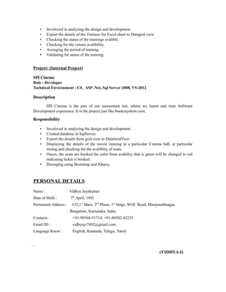 • Involoved in analysing the design and development.
• Export the details of the Trainees for Excel sheet to Datagrid view.
• Checking the status of the trainings avalible.
• Checking for the venues avalibility.
• Assinging the period of training.
• Validating for status of the training.
Project: (Internal Project)
SPI Cinema
Role : Developer
Technical Environment : C#, ASP .Net, Sql Server 2008, VS-2012
Description
SPI Cinema is the part of our assessment test, where we learnt real time Software
Development experience. It is the project just like bookmyshow.com.
Responsibility
• Involoved in analysing the design and development.
• Created database in SqlServer.
• Export the details from grid view to DataGridView.
• Displaying the details of the movie running in a particular Cinema hall, at particular
timing,and checking for the avaliblity of seats.
• Onces, the seats are booked the color from avability that is green will be changed to red
indicating ticket is booked.
• Desinging using Bootstrap and JQuery.
PERSONAL DETAILS
Name : Vidhya Jayakumar
Date of Birth : 7th
April, 1992
Permanent Address : #32,1st
Main, 2nd
Phase, 1st
Stage, WOC Road, Manjunathnagar,
Bangalore, Karnataka, India.
Contacts : +91-90368-51714, +91-80502-42235
Email ID : vidhyajv7492@gmail.com
Language Know : English, Kannada, Telugu, Tamil.
(VIDHYA J)
 