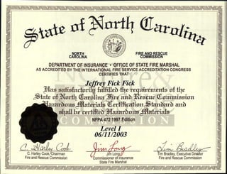 *‘att Tara11744
NORTH
CAROLINA
FIRE AND RESCUE
COMMISSION
DEPARTMENT OF INSURANCE • OFFICE OF STATE FIRE MARSHAL
AS ACCREDITED BY THE INTERNATIONAL FIRE SERVICE ACCREDITATION CONGRESS
CERTIFIES THAT
, r . O a a a a a a a a a a
r s
-'.
Jeffrey Fick Fick me
as satisfartorik fulfitirtr thr requirentnits of the n,
r,i1
vo
$tafr .of q. rt.4 (Carolina ire and esrue Tommission .
vii
7iazarbousAlaterials rrtifiration tattbarb art.b :re
1--,. shall Ile tertifiett azarbous aterials ole
en
'.1-12,1°'
NFPA 472 1997 Edition
.
r;
Z3
'
ii°
Level I
4
,1 „Lii 06/11/2003 °
0
a „,,,
pri
0
[Li C. Harley Cook, Chairman Jim Long Tim Bradley, Executive Direr
1.-3° Fire and Rescue Commission Fire and Rescue Commission °illCommissioner of Insurance
State Fire Marshal IL,
ct. V. 71; °•in .. '•'. '-' '• '.1 • "III:l71_—. '.1 -1„.:. • 41.:. 1111-1._.121.,1 0 .. c•lc, .0 '.1. . '•'. •or17-1-1—:•1X1-IL•1:11-N7—.-T:711--44-14O a a
•
a a a
 