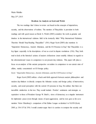 Mario Miralles
May 25th, 2015
Realism: An Analysis on Scott and Welch
The two readings that I chose to review are based on the concepts of imperialism,
security, and the observations of realism. The mention of Thucydides is prevalent in both
readings and with good reason as David A. Welch (2003) considers his work as genuine and
timeless in the international relations field in his ironically titled “Why International Relations
Theorists Should Stop Reading Thucydides” (301). Roger Scott (2005) also mentions in
“Imperialist Democracy, Ancient Athenians, and the US Presence in Iraq” that Thucydides is a
key figure especially in his descriptions of war as a tool in dispute resolutions (336). They both
tend to look at the historical actions of ancient civilizations (most notably Athens) in regards to
the aforementioned issues in comparison to our present day relations. This paper will place a
focus on an analysis of this ancient perspective on realism in comparison to our current state of
affairs, mainly concentrated on US foreign policy.
Scott: “Imperialist Democracy, Ancient Athenians, and the US Presence in Iraq”
Roger Scott (2005) utilizes a back-and-forth approach between ancient philosophers and
modern day thinkers to directly compare the Athenian society and foreign policy of intervention,
security, and social perception with the current US presence in Iraq. He outlines that there are
incredible similarities in the two. They would include: Pericles’ sentiments and strategies as
equivalent to those of President George W. Bush’s, views of democracy as a singular instrument
for diplomatic peace (even through means of open aggression), and he even goes so far as to
mention Victor Ehrenberg’s comparison of the Delian League as identical to NATO (Scott,
2005, p. 336-337 & 339). I would counter-argue that it is careless to compare the security and
 