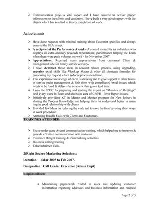  Communication plays a vital aspect and I have ensured to deliver proper
information to the clients and customers. I have built a very good rapport with the
clients which has resulted in timely completion of work.
Achievements
 Have done requests with minimal training about Customer specifics and always
ensured the SLA is met.
 A recipient of the Performance Award – A reward meant for an individual who
displays an extra-ordinary (exceeds expectations) performance helping the Team
when there were peak volumes on work - for November 2007.
 Appreciations: Received many appreciations from customer/ Client &
management side for timely service delivery.
 I have identified those areas in account related process, using upgrading,
superior excel skills like Vlookup, Macro & other all shortcuts formulas for
processing my request which reduced process lead time.
 This experience knowledge of excel is allowing me to give support to other teams
in service order management & help them with complicated excel issues which
needs to be fixed & deliver the service within given lead time.
 I was the SPOC for preparing and sending the report on “Minutes of Meetings”
held every week in Team and also takes care of CFS/D1 Error Report issues.
 Initiatively providing KT in Mentor and Mentee program for New Joiners in
sharing the Process Knowledge and helping them to understand better in main
ting in good relationship with clients.
 Provided few Ideas on reducing the work and to save the time by using short ways
in work procedure.
 Attending Huddle Calls with Clients and Customers.
TRAININGS ATTENDED:
 I have under gone Accent communication training, which helped me to improve &
provide effective communication with customer.
 Customer Delight training & team building activities.
 Business writing training.
 Teleconference Calls.
2)Right Source Marketing Solutions:
Duration :Mar 2005 to Feb 2007.
Designation: Call Center Executive (Admin Dept)
Responsibilities:
• Maintaining paper-work related to sales and updating customer
information regarding addresses and business information and renewal
Page 2 of 5
 