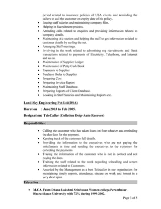 period related to insurance policies of USA clients and reminding the
callers to call the customer on expiry date of his policy.
• Issuing staff salaries and maintaining company files.
• Helping in Recruitment process.
• Attending calls related to enquires and providing information related to
company details.
• Maintaining A/c section and helping the staff to get information related to
customer details by surfing the net.
• Arranging Staff-meetings.
• Involving in the work related to advertising reg recruitments and Bank
transactions related to payments of Electricity, Telephone, and Internet
and so on.
• Maintenance of Supplier Ledger
• Maintenance of Petty Cash Book
• Payments to Supplier
• Purchase Order to Supplier
• Preparing Cost
• Preparing Invoice Report
• Maintaining Staff Database.
• Preparing Reports of Client Database.
• Looking in Staff Salaries and Maintaining Reports etc.
Land Sky Engineering Pvt Ltd(DSA)
Duration : June2003 to Feb 2005.
Designation: TeleCaller (Colletion Detp-Auto Recover)
Responsibilities:
• Calling the customer who has taken loans on four-wheeler and reminding
the due date for the payment.
• Keeping track of the customer full details.
• Providing the information to the executives who are not paying the
installments in time and sending the executives to the customer for
collecting the payments
• Tracing the information of the customer who is not in contact and not
paying the dues.
• Training the staff related to the work regarding telecalling and screen
information related to Customers.
• Awarded by the Management as a best Telecaller in our organization for
maintaining timely reports, attendance, sincere on work and honest in a
very short span.
Education
• M.CA. From Dhana Lakshmi Srinivasan Women college,Perambalur-
Bharatidasan University with 72% during 1999-2002.
Page 3 of 5
 