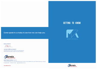 Come speak to us today to see how we can help you.
METRIX RESEARCH SDN BHD (638135-M)
11th Floor, Menara Dato’ Onn, Putra World Trade Centre, 45 Jalan Tun Ismail, 50480 Kuala Lumpur, Wilayah Persekutuan, Malaysia.
T +603-2782 7722 F +603-2771 0020 E general@metrix.com.my
www.metrix.com.my
We are a member of
Core Team in METRIX are members of
ESOMAR (European Society of Opinion and Market Research)
WAPOR (World Association of Public and Opinion Research)
M E T R I X R E S E A R C H
getting to know
 