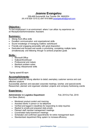 Joanne Evangelou- Page
1
Joanne Evangelou
206-468 Summerhill Ave Toronto ON M4W2E4
(H) 416 929 1215 (C) 647 919 0880 jevangelou65@gmail.com
Objective :
To find employment in an environment where I can utilize my experience as
an Receptionist/Administrative Assistant.
Summary:
 Strong front office skills
 Excellent communication and organizational skills
 Sound knowledge of managing multiline switchboard
 Friendly and engaging personality with great disposition
 Dedicated and focused and excels in prioritizing, completing multiple tasks
simultaneously and following through to achieve projected goals
Skills :
 Microsoft Office
 Outlook/Word/Excel
 Professional and mature
 Resilient problem solver
 Strong interpersonal skills
Typing speed 60 wpm
Accomplishments :
Received a merit for strong attention to detail, exemplary customer service and cost
effective solutions
Successfully planned and executed corporate meetings, lunches and special events
Researched, planned and organized volunteer projects and company fundraising events
Experience :
Administrator in Logistics Department Feb. 2010 to Feb. 2016
Car Glass (Belron)
 Monitored product control and invoicing
 Assisted clients in person or via telephone
 Verified and logged in deadlines for responding to daily inquiries
 Replied to emails and prepared daily emails
 Planned staff member management meetings
 Coordinated daily boardroom meetings
 Scheduled and confirmed appointments for entire management team
 Standardized department filing system to increase efficiency
 