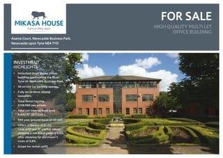FOR SALE
INVESTMENT
HIGHLIGHTS
• Detached three storey office
building overlooking the River
Tyne on Newcastle Business Park.
• 39 on site car parking spaces.
• Fully let to three strong
occupiers.
• Total rental income.
£108,689 per annum.
• Total net internal floor area
9,442 ft2
  (877.5 m2
).
• 999 year ground lease at nil rent.
• Offers in excess of £1.2m
(Just £127 per ft2
capital value)
showing a net initial yield of 8.6%
after allowing for purchaser’s
costs of 5.8%.
• Scope for rental uplift
Asama Court, Newcastle Business Park,
Newcastle upon Tyne NE4 7YD
HIGH QUALITY MULTI LET
OFFICE BUILDING
 