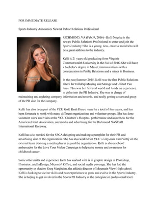 FOR IMMEDIATE RELEASE 
 
Sports Industry Announces Newest Public Relations Professional 
 
RICHMOND, VA (Feb. 9, 2016) ­ Kelli Noeska is the 
newest Public Relations Professional to enter and join the 
Sports Industry! She is a young, new, creative mind who will 
be a great addition to the industry.  
 
Kelli is 21 years old graduating from Virginia 
Commonwealth University in the Fall of 2016. She will have 
a bachelor's degree in Mass Communications with a 
concentration in Public Relations and a minor in Business.  
 
In the past Summer 2015, Kelli was the first Public Relations 
Intern for Hilldrup Moving and Storage and United Van 
lines. This was her first real world and hands on experience 
to delve into the PR Industry. She was in charge of 
maintaining and updating company information and records, and really getting a start and grasp 
of the PR side for the company.  
 
Kelli  has also been part of the VCU Gold Rush Dance team for a total of four years, and has 
been fortunate to work with many different organizations and volunteer groups. She has done 
volunteer work and visits at the VCU Children’s Hospital, performance and awareness for the 
American Heart Association, and media and advertising for the Richmond NASCAR 
International Raceway.  
 
Kelli has also worked for the SPCA designing and making a pamphlet for their PR and 
advertising side of the organization. She has also worked for VCU’s very own RamPantry on the 
external team devising a media plan to expand the organization. Kelli is also a school 
ambassador for the Love Your Melon Campaign to help raise money and awareness for 
childhood cancer. 
 
Some other skills and experience Kelli has worked with is in graphic design in Photoshop, 
Illustrator, and InDesign, Microsoft Office, and social media coverage. She has had the 
opportunity to shadow Greg Margheim, the athletic director of Mountain View High school. 
Kelli is looking to use her skills and past experiences to grow and evolve in the Sports Industry, 
She is hoping to get involved in the Sports PR Industry at the collegiate or professional level.  
 
 