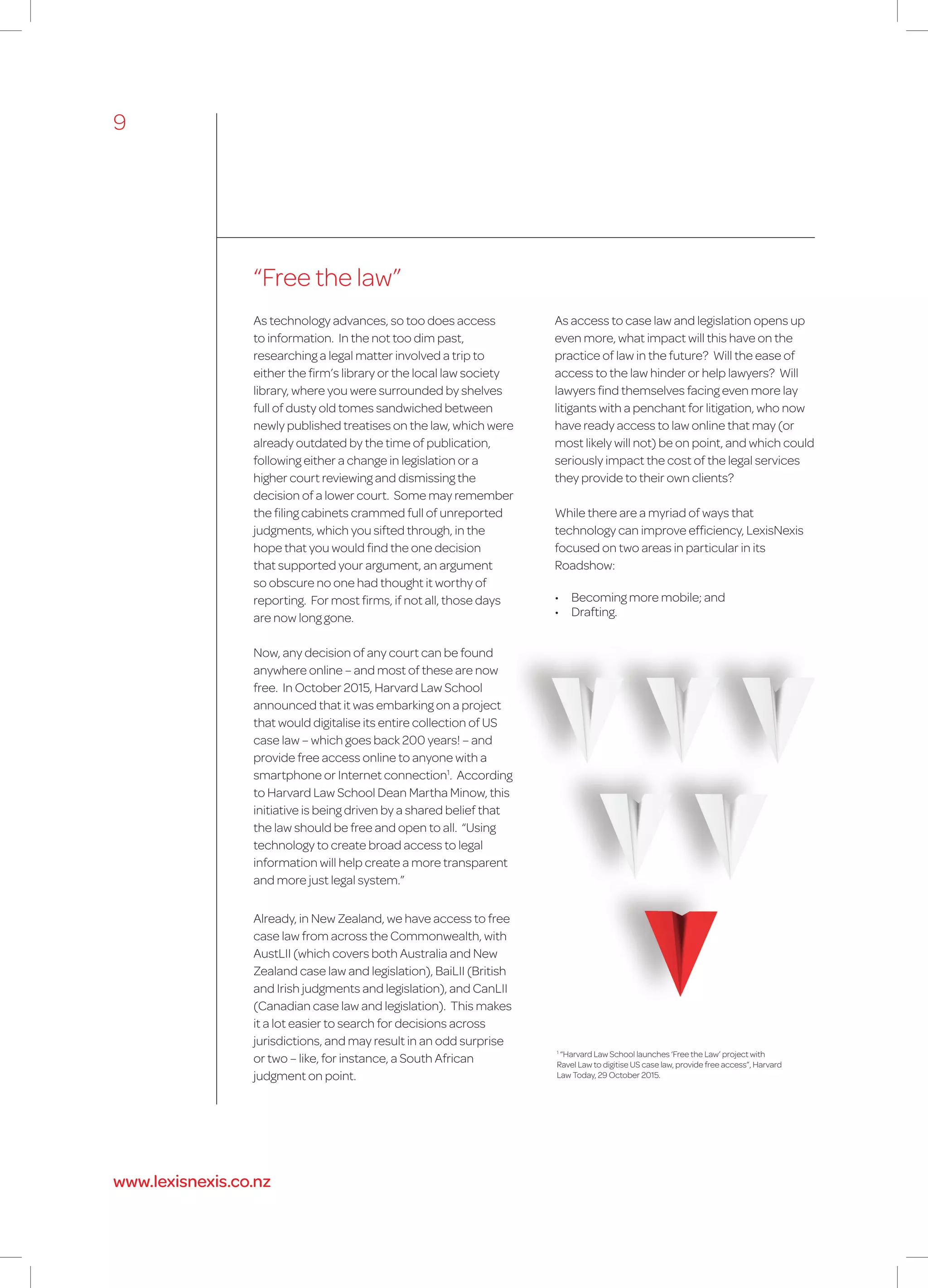 “Free the law”
1
“Harvard Law School launches ‘Free the Law’ project with
Ravel Law to digitise US case law, provide free access”, Harvard
Law Today, 29 October 2015.
As technology advances, so too does access
to information. In the not too dim past,
researching a legal matter involved a trip to
either the firm’s library or the local law society
library, where you were surrounded by shelves
full of dusty old tomes sandwiched between
newly published treatises on the law, which were
already outdated by the time of publication,
following either a change in legislation or a
higher court reviewing and dismissing the
decision of a lower court. Some may remember
the filing cabinets crammed full of unreported
judgments, which you sifted through, in the
hope that you would find the one decision
that supported your argument, an argument
so obscure no one had thought it worthy of
reporting. For most firms, if not all, those days
are now long gone.
Now, any decision of any court can be found
anywhere online – and most of these are now
free. In October 2015, Harvard Law School
announced that it was embarking on a project
that would digitalise its entire collection of US
case law – which goes back 200 years! – and
provide free access online to anyone with a
smartphone or Internet connection1
. According
to Harvard Law School Dean Martha Minow, this
initiative is being driven by a shared belief that
the law should be free and open to all. “Using
technology to create broad access to legal
information will help create a more transparent
and more just legal system.”
Already, in New Zealand, we have access to free
case law from across the Commonwealth, with
AustLII (which covers both Australia and New
Zealand case law and legislation), BaiLII (British
and Irish judgments and legislation), and CanLII
(Canadian case law and legislation). This makes
it a lot easier to search for decisions across
jurisdictions, and may result in an odd surprise
or two – like, for instance, a South African
judgment on point.
As access to case law and legislation opens up
even more, what impact will this have on the
practice of law in the future? Will the ease of
access to the law hinder or help lawyers? Will
lawyers find themselves facing even more lay
litigants with a penchant for litigation, who now
have ready access to law online that may (or
most likely will not) be on point, and which could
seriously impact the cost of the legal services
they provide to their own clients?
While there are a myriad of ways that
technology can improve efficiency, LexisNexis
focused on two areas in particular in its
Roadshow:
•	 Becoming more mobile; and
•	 Drafting.
9
www.lexisnexis.co.nz
 