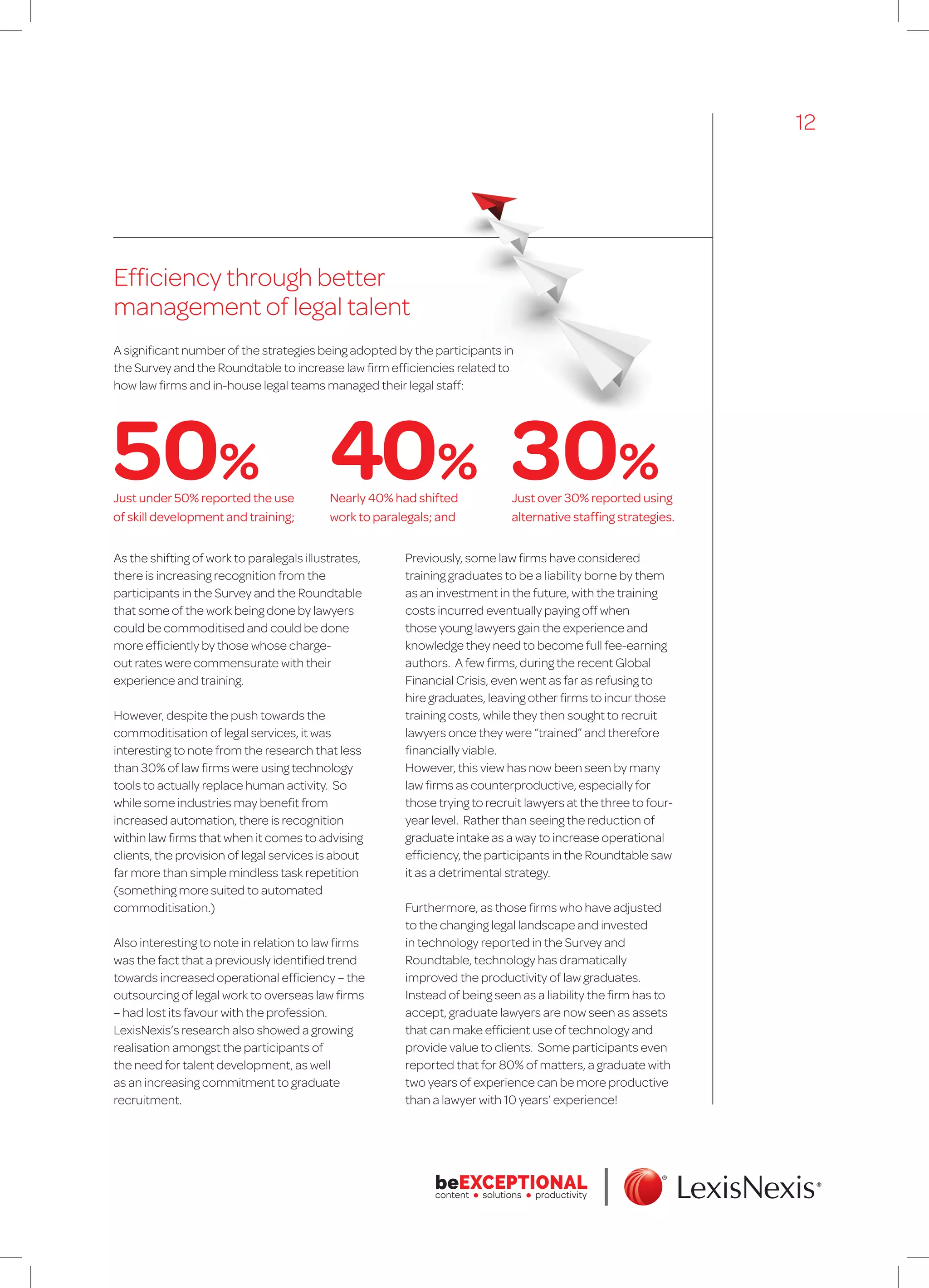 Efficiency through better
management of legal talent
As the shifting of work to paralegals illustrates,
there is increasing recognition from the
participants in the Survey and the Roundtable
that some of the work being done by lawyers
could be commoditised and could be done
more efficiently by those whose charge-
out rates were commensurate with their
experience and training.
However, despite the push towards the
commoditisation of legal services, it was
interesting to note from the research that less
than 30% of law firms were using technology
tools to actually replace human activity. So
while some industries may benefit from
increased automation, there is recognition
within law firms that when it comes to advising
clients, the provision of legal services is about
far more than simple mindless task repetition
(something more suited to automated
commoditisation.)
Also interesting to note in relation to law firms
was the fact that a previously identified trend
towards increased operational efficiency – the
outsourcing of legal work to overseas law firms
– had lost its favour with the profession.
LexisNexis’s research also showed a growing
realisation amongst the participants of
the need for talent development, as well
as an increasing commitment to graduate
recruitment.
Previously, some law firms have considered
training graduates to be a liability borne by them
as an investment in the future, with the training
costs incurred eventually paying off when
those young lawyers gain the experience and
knowledge they need to become full fee-earning
authors. A few firms, during the recent Global
Financial Crisis, even went as far as refusing to
hire graduates, leaving other firms to incur those
training costs, while they then sought to recruit
lawyers once they were “trained” and therefore
financially viable.
However, this view has now been seen by many
law firms as counterproductive, especially for
those trying to recruit lawyers at the three to four-
year level. Rather than seeing the reduction of
graduate intake as a way to increase operational
efficiency, the participants in the Roundtable saw
it as a detrimental strategy.
Furthermore, as those firms who have adjusted
to the changing legal landscape and invested
in technology reported in the Survey and
Roundtable, technology has dramatically
improved the productivity of law graduates.
Instead of being seen as a liability the firm has to
accept, graduate lawyers are now seen as assets
that can make efficient use of technology and
provide value to clients. Some participants even
reported that for 80% of matters, a graduate with
two years of experience can be more productive
than a lawyer with 10 years’ experience!
A significant number of the strategies being adopted by the participants in
the Survey and the Roundtable to increase law firm efficiencies related to
how law firms and in-house legal teams managed their legal staff:
Just under 50% reported the use
of skill development and training;
Nearly 40% had shifted
work to paralegals; and
Just over 30% reported using
alternative staffing strategies.
50% 40% 30%
12
 