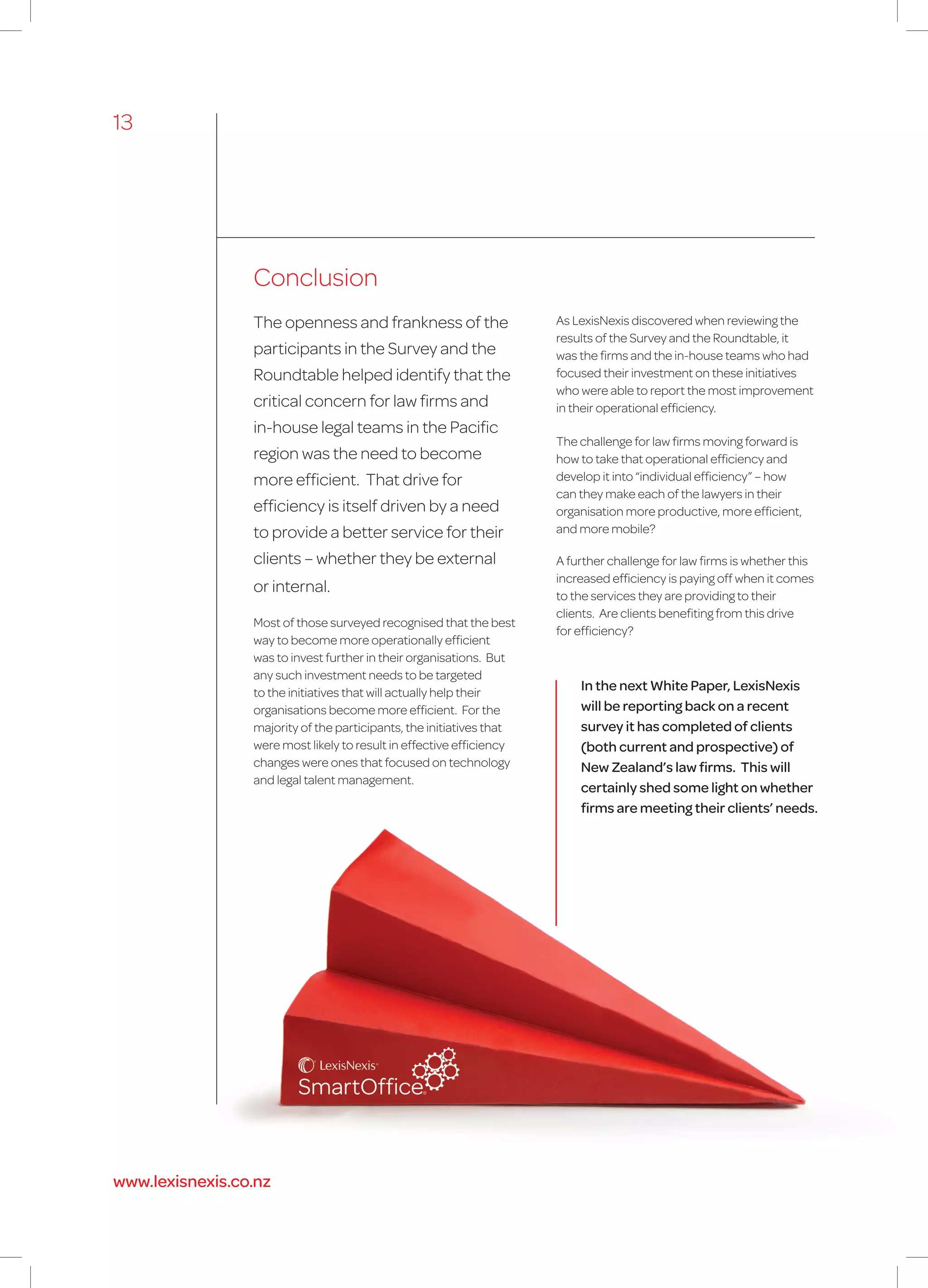Conclusion
The openness and frankness of the
participants in the Survey and the
Roundtable helped identify that the
critical concern for law firms and
in-house legal teams in the Pacific
region was the need to become
more efficient. That drive for
efficiency is itself driven by a need
to provide a better service for their
clients – whether they be external
or internal.
Most of those surveyed recognised that the best
way to become more operationally efficient
was to invest further in their organisations. But
any such investment needs to be targeted
to the initiatives that will actually help their
organisations become more efficient. For the
majority of the participants, the initiatives that
were most likely to result in effective efficiency
changes were ones that focused on technology
and legal talent management.
As LexisNexis discovered when reviewing the
results of the Survey and the Roundtable, it
was the firms and the in-house teams who had
focused their investment on these initiatives
who were able to report the most improvement
in their operational efficiency.
The challenge for law firms moving forward is
how to take that operational efficiency and
develop it into “individual efficiency” – how
can they make each of the lawyers in their
organisation more productive, more efficient,
and more mobile?
A further challenge for law firms is whether this
increased efficiency is paying off when it comes
to the services they are providing to their
clients. Are clients benefiting from this drive
for efficiency?
In the next White Paper, LexisNexis
will be reporting back on a recent
survey it has completed of clients
(both current and prospective) of
New Zealand’s law firms. This will
certainly shed some light on whether
firms are meeting their clients’ needs.
13
www.lexisnexis.co.nz
 