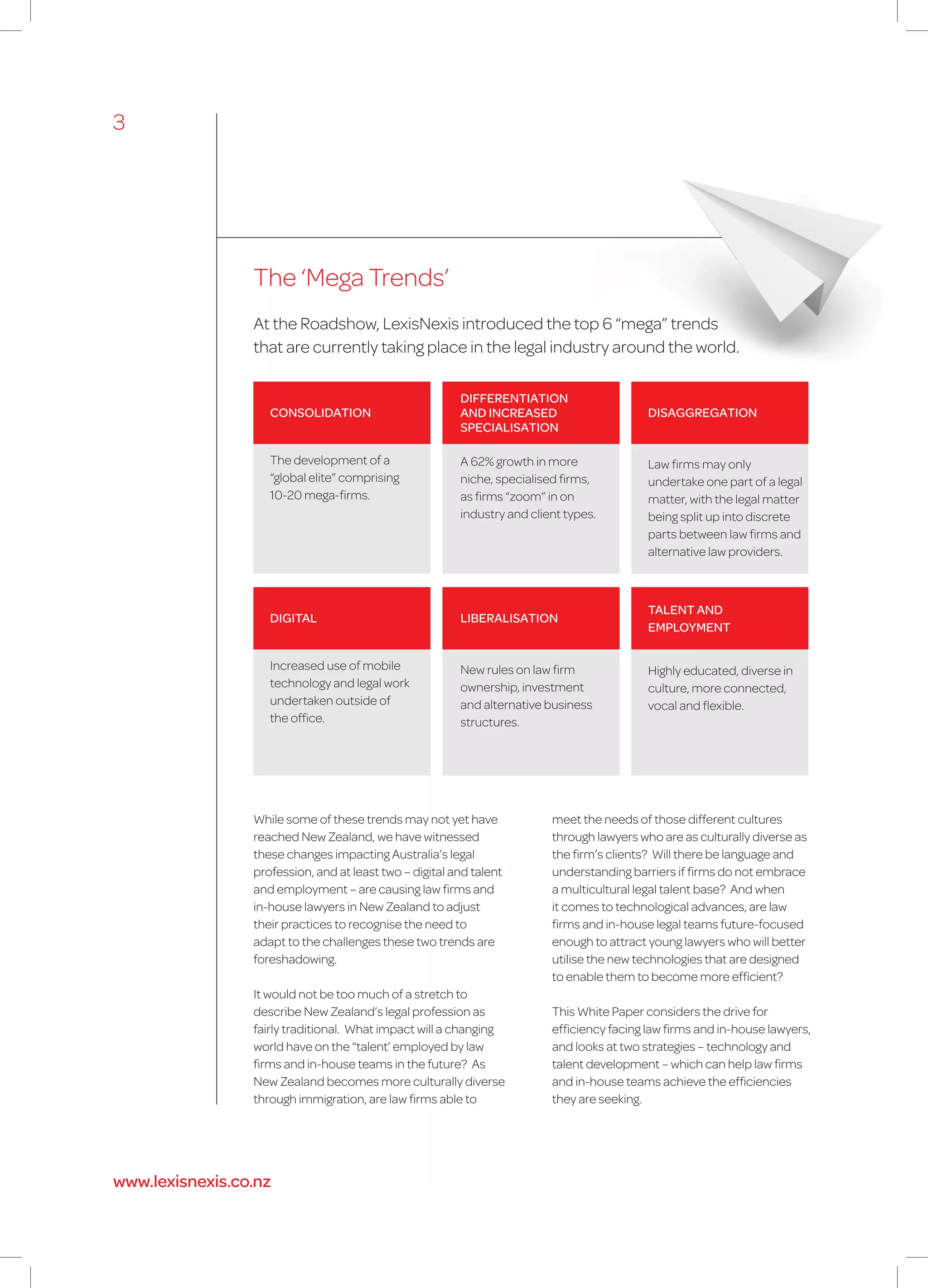 The ‘Mega Trends’
While some of these trends may not yet have
reached New Zealand, we have witnessed
these changes impacting Australia’s legal
profession, and at least two – digital and talent
and employment – are causing law firms and
in-house lawyers in New Zealand to adjust
their practices to recognise the need to
adapt to the challenges these two trends are
foreshadowing.
It would not be too much of a stretch to
describe New Zealand’s legal profession as
fairly traditional. What impact will a changing
world have on the “talent’ employed by law
firms and in-house teams in the future? As
New Zealand becomes more culturally diverse
through immigration, are law firms able to
At the Roadshow, LexisNexis introduced the top 6 “mega” trends
that are currently taking place in the legal industry around the world.
meet the needs of those different cultures
through lawyers who are as culturally diverse as
the firm’s clients? Will there be language and
understanding barriers if firms do not embrace
a multicultural legal talent base? And when
it comes to technological advances, are law
firms and in-house legal teams future-focused
enough to attract young lawyers who will better
utilise the new technologies that are designed
to enable them to become more efficient?
This White Paper considers the drive for
efficiency facing law firms and in-house lawyers,
and looks at two strategies – technology and
talent development – which can help law firms
and in-house teams achieve the efficiencies
they are seeking.
DIFFERENTIATION
AND INCREASED
SPECIALISATION
A 62% growth in more
niche, specialised firms,
as firms “zoom” in on
industry and client types.
CONSOLIDATION
The development of a
“global elite” comprising
10-20 mega-firms.
DIGITAL
Increased use of mobile
technology and legal work
undertaken outside of
the office.
DISAGGREGATION
Law firms may only
undertake one part of a legal
matter, with the legal matter
being split up into discrete
parts between law firms and
alternative law providers.
TALENT AND
EMPLOYMENT
Highly educated, diverse in
culture, more connected,
vocal and flexible.
LIBERALISATION
New rules on law firm
ownership, investment
and alternative business
structures.
3
www.lexisnexis.co.nz
 