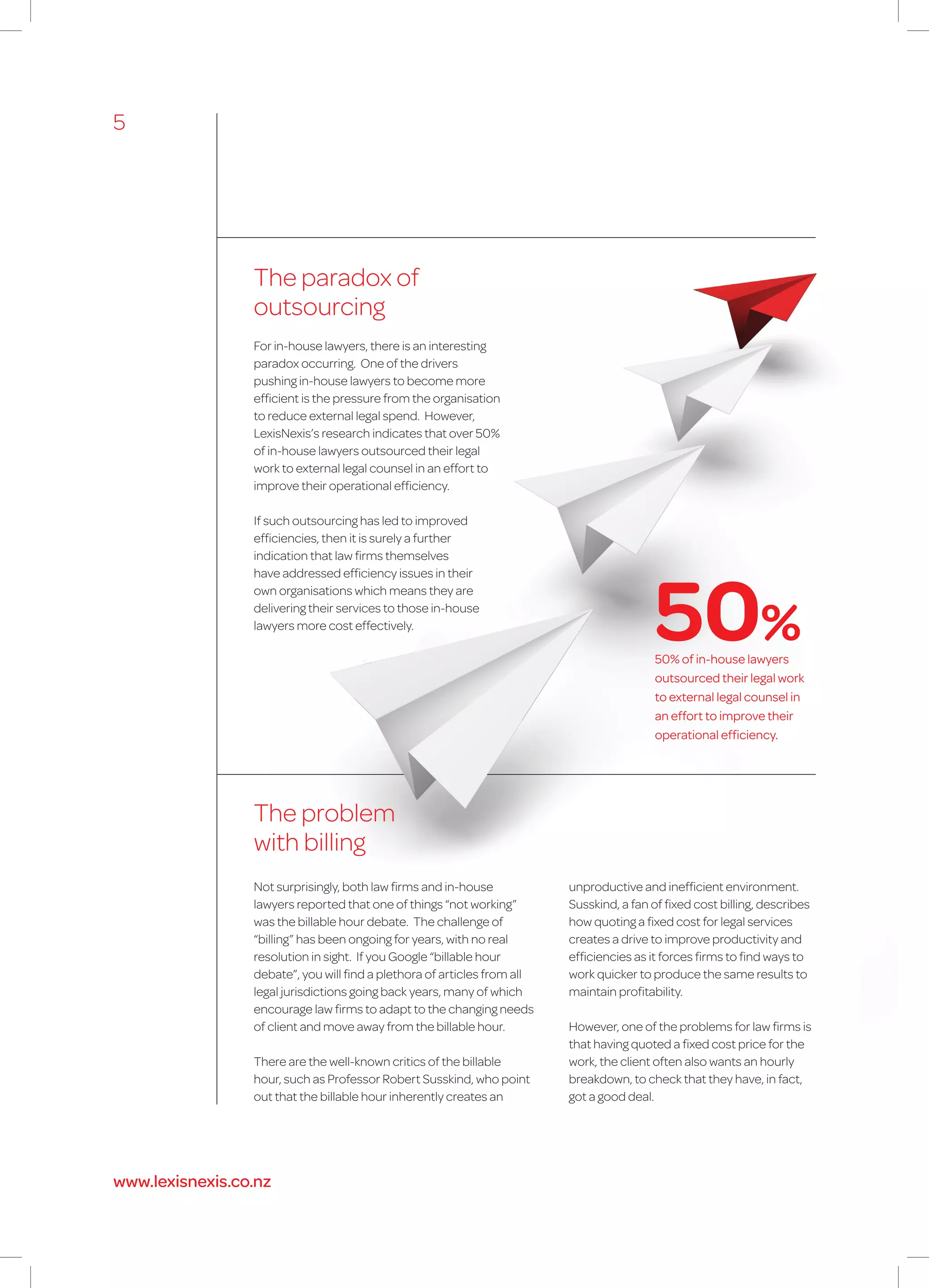 The paradox of
outsourcing
The problem
with billing
Not surprisingly, both law firms and in-house
lawyers reported that one of things “not working”
was the billable hour debate. The challenge of
“billing” has been ongoing for years, with no real
resolution in sight. If you Google “billable hour
debate”, you will find a plethora of articles from all
legal jurisdictions going back years, many of which
encourage law firms to adapt to the changing needs
of client and move away from the billable hour.
There are the well-known critics of the billable
hour, such as Professor Robert Susskind, who point
out that the billable hour inherently creates an
unproductive and inefficient environment.
Susskind, a fan of fixed cost billing, describes
how quoting a fixed cost for legal services
creates a drive to improve productivity and
efficiencies as it forces firms to find ways to
work quicker to produce the same results to
maintain profitability.
However, one of the problems for law firms is
that having quoted a fixed cost price for the
work, the client often also wants an hourly
breakdown, to check that they have, in fact,
got a good deal.
For in-house lawyers, there is an interesting
paradox occurring. One of the drivers
pushing in-house lawyers to become more
efficient is the pressure from the organisation
to reduce external legal spend. However,
LexisNexis’s research indicates that over 50%
of in-house lawyers outsourced their legal
work to external legal counsel in an effort to
improve their operational efficiency.
If such outsourcing has led to improved
efficiencies, then it is surely a further
indication that law firms themselves
have addressed efficiency issues in their
own organisations which means they are
delivering their services to those in-house
lawyers more cost effectively.
50% of in-house lawyers
outsourced their legal work
to external legal counsel in
an effort to improve their
operational efficiency.
50%
5
www.lexisnexis.co.nz
 