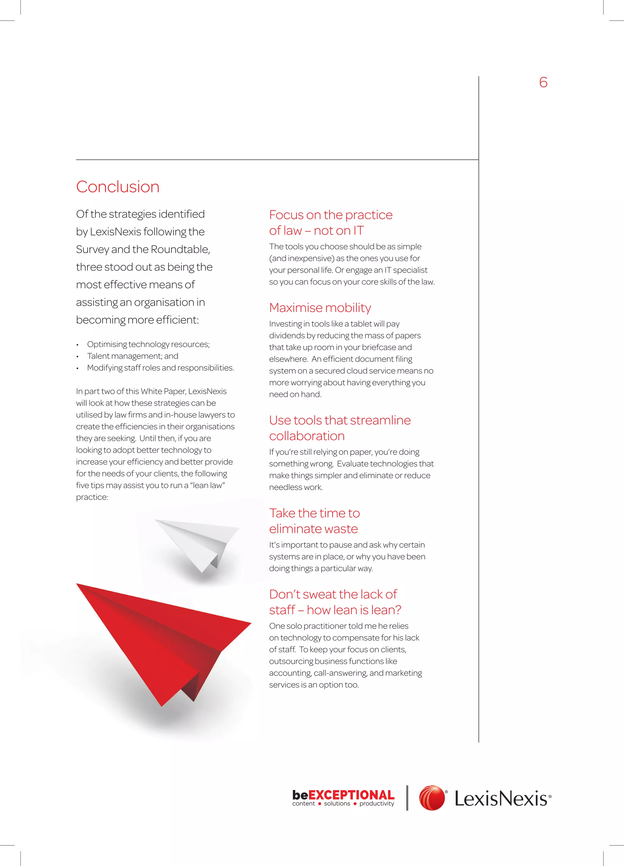 Conclusion
Of the strategies identified
by LexisNexis following the
Survey and the Roundtable,
three stood out as being the
most effective means of
assisting an organisation in
becoming more efficient:
•	 Optimising technology resources;
•	 Talent management; and
•	 Modifying staff roles and responsibilities.
In part two of this White Paper, LexisNexis
will look at how these strategies can be
utilised by law firms and in-house lawyers to
create the efficiencies in their organisations
they are seeking. Until then, if you are
looking to adopt better technology to
increase your efficiency and better provide
for the needs of your clients, the following
five tips may assist you to run a “lean law”
practice:
6
Focus on the practice
of law – not on IT
The tools you choose should be as simple
(and inexpensive) as the ones you use for
your personal life. Or engage an IT specialist
so you can focus on your core skills of the law.
Maximise mobility
Investing in tools like a tablet will pay
dividends by reducing the mass of papers
that take up room in your briefcase and
elsewhere. An efficient document filing
system on a secured cloud service means no
more worrying about having everything you
need on hand.
Use tools that streamline
collaboration
If you’re still relying on paper, you’re doing
something wrong. Evaluate technologies that
make things simpler and eliminate or reduce
needless work.
Take the time to
eliminate waste
It’s important to pause and ask why certain
systems are in place, or why you have been
doing things a particular way.
Don’t sweat the lack of
staff – how lean is lean?
One solo practitioner told me he relies
on technology to compensate for his lack
of staff. To keep your focus on clients,
outsourcing business functions like
accounting, call-answering, and marketing
services is an option too.
 