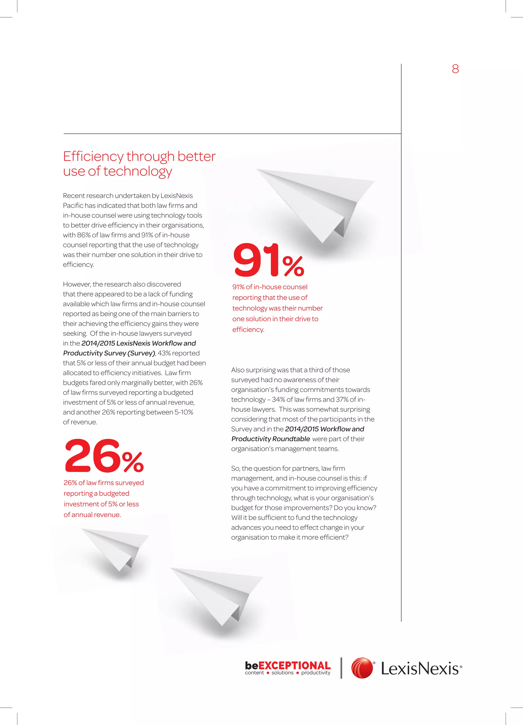 Efficiency through better
use of technology
Recent research undertaken by LexisNexis
Pacific has indicated that both law firms and
in-house counsel were using technology tools
to better drive efficiency in their organisations,
with 86% of law firms and 91% of in-house
counsel reporting that the use of technology
was their number one solution in their drive to
efficiency.
However, the research also discovered
that there appeared to be a lack of funding
available which law firms and in-house counsel
reported as being one of the main barriers to
their achieving the efficiency gains they were
seeking. Of the in-house lawyers surveyed
in the 2014/2015 LexisNexis Workflow and
Productivity Survey (Survey), 43% reported
that 5% or less of their annual budget had been
allocated to efficiency initiatives. Law firm
budgets fared only marginally better, with 26%
of law firms surveyed reporting a budgeted
investment of 5% or less of annual revenue,
and another 26% reporting between 5-10%
of revenue.
Also surprising was that a third of those
surveyed had no awareness of their
organisation’s funding commitments towards
technology – 34% of law firms and 37% of in-
house lawyers. This was somewhat surprising
considering that most of the participants in the
Survey and in the 2014/2015 Workflow and
Productivity Roundtable were part of their
organisation’s management teams.
So, the question for partners, law firm
management, and in-house counsel is this: if
you have a commitment to improving efficiency
through technology, what is your organisation’s
budget for those improvements? Do you know?
Will it be sufficient to fund the technology
advances you need to effect change in your
organisation to make it more efficient?
91% of in-house counsel
reporting that the use of
technology was their number
one solution in their drive to
efficiency.
26% of law firms surveyed
reporting a budgeted
investment of 5% or less
of annual revenue.
91%
26%
8
 