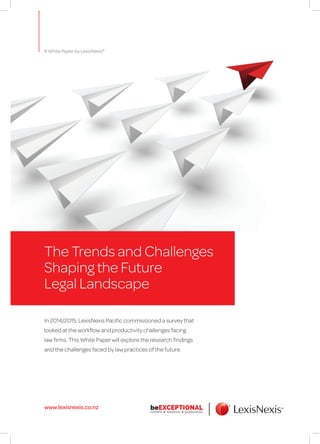 www.lexisnexis.co.nz
The Trends and Challenges
Shaping the Future
Legal Landscape
In 2014/2015, LexisNexis Pacific commissioned a survey that
looked at the workflow and productivity challenges facing
law firms. This White Paper will explore the research findings
and the challenges faced by law practices of the future.
A White Paper by LexisNexis®
 