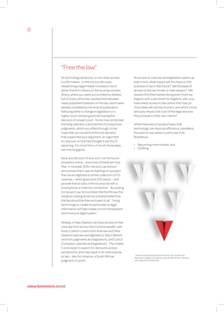 “Free the law”
1
“Harvard Law School launches ‘Free the Law’ project with
Ravel Law to digitise US case law, provide free access”, Harvard
Law Today, 29 October 2015.
As technology advances, so too does access
to information. In the not too dim past,
researching a legal matter involved a trip to
either the firm’s library or the local law society
library, where you were surrounded by shelves
full of dusty old tomes sandwiched between
newly published treatises on the law, which were
already outdated by the time of publication,
following either a change in legislation or a
higher court reviewing and dismissing the
decision of a lower court. Some may remember
the filing cabinets crammed full of unreported
judgments, which you sifted through, in the
hope that you would find the one decision
that supported your argument, an argument
so obscure no one had thought it worthy of
reporting. For most firms, if not all, those days
are now long gone.
Now, any decision of any court can be found
anywhere online – and most of these are now
free. In October 2015, Harvard Law School
announced that it was embarking on a project
that would digitalise its entire collection of US
case law – which goes back 200 years! – and
provide free access online to anyone with a
smartphone or Internet connection1
. According
to Harvard Law School Dean Martha Minow, this
initiative is being driven by a shared belief that
the law should be free and open to all. “Using
technology to create broad access to legal
information will help create a more transparent
and more just legal system.”
Already, in New Zealand, we have access to free
case law from across the Commonwealth, with
AustLII (which covers both Australia and New
Zealand case law and legislation), BaiLII (British
and Irish judgments and legislation), and CanLII
(Canadian case law and legislation). This makes
it a lot easier to search for decisions across
jurisdictions, and may result in an odd surprise
or two – like, for instance, a South African
judgment on point.
As access to case law and legislation opens up
even more, what impact will this have on the
practice of law in the future? Will the ease of
access to the law hinder or help lawyers? Will
lawyers find themselves facing even more lay
litigants with a penchant for litigation, who now
have ready access to law online that may (or
most likely will not) be on point, and which could
seriously impact the cost of the legal services
they provide to their own clients?
While there are a myriad of ways that
technology can improve efficiency, LexisNexis
focused on two areas in particular in its
Roadshow:
•	 Becoming more mobile; and
•	 Drafting.
9
www.lexisnexis.co.nz
 
