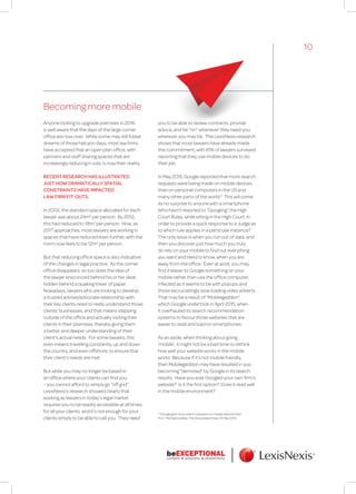 Becoming more mobile
Anyone looking to upgrade premises in 2016
is well aware that the days of the large corner
office are now over. While some may still foster
dreams of those halcyon days, most law firms
have accepted that an open plan office, with
partners and staff sharing spaces that are
increasingly reducing in size, is now their reality.
RECENT RESEARCH HAS ILLUSTRATED
JUST HOW DRAMATICALLY SPATIAL
CONSTRAINTS HAVE IMPACTED
LAW FIRM FIT-OUTS.
In 2002, the standard space allocated for each
lawyer was about 24m2
per person. By 2013,
this had reduced to 18m2
per person. Now, as
2017 approaches, most lawyers are working in
spaces that have reduced even further, with the
norm now likely to be 12m2
per person.
But that reducing office space is also indicative
of the changes in legal practice. As the corner
office disappears, so too does the idea of
the lawyer ensconced behind his or her desk
hidden behind a quaking tower of paper.
Nowadays, lawyers who are looking to develop
a trusted adviser/advocate relationship with
their key clients need to really understand those
clients’ businesses, and that means stepping
outside of the office and actually visiting their
clients in their premises, thereby giving them
a better and deeper understanding of their
client’s actual needs. For some lawyers, this
even means travelling constantly, up and down
the country, and even offshore, to ensure that
their client’s needs are met.
But while you may no longer be based in
an office where your clients can find you
– you cannot afford to simply go “off grid”.
LexisNexis’s research showed clearly that
working as lawyers in today’s legal market
requires you to be readily accessible at all times
for all your clients; and it’s not enough for your
clients simply to be able to call you. They need
you to be able to review contracts, provide
advice, and be “on” whenever they need you,
wherever you may be. The LexisNexis research
shows that most lawyers have already made
this commitment, with 81% of lawyers surveyed
reporting that they use mobile devices to do
their job.
In May 2015, Google reported that more search
requests were being made on mobile devices
than on personal computers in the US and
many other parts of the world.2
This will come
as no surprise to anyone with a smartphone.
Who hasn’t resorted to “Googling” the High
Court Rules, while sitting in the High Court, in
order to provide a quick response to a Judge as
to which rule applies in a particular instance?
The only issue is when you run out of data, and
then you discover just how much you truly
do rely on your mobile to find out everything
you want and need to know, when you are
away from the office. Even at work, you may
find it easier to Google something on your
mobile rather than use the office computer,
infected as it seems to be with popups and
those excruciatingly slow loading video adverts.
That may be a result of “Mobilegeddon”,
which Google undertook in April 2015, when
it overhauled its search recommendation
systems to favour those websites that are
easier to read and load on smartphones.
As an aside, when thinking about going
‘mobile’, it might not be a bad time to rethink
how well your website works in the mobile
world. Because if it’s not mobile friendly,
then Mobilegeddon may have resulted in you
becoming “demoted” by Google in its search
results. Have you ever Googled your own firm’s
website? Is it the first option? Does it read well
in the mobile environment?
2
“Google gets more search requests on mobile devices than
PCs”, Michael Liedtke, The Associated Press, 15 May 2015.
10
 