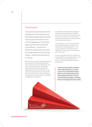 Conclusion
The openness and frankness of the
participants in the Survey and the
Roundtable helped identify that the
critical concern for law firms and
in-house legal teams in the Pacific
region was the need to become
more efficient. That drive for
efficiency is itself driven by a need
to provide a better service for their
clients – whether they be external
or internal.
Most of those surveyed recognised that the best
way to become more operationally efficient
was to invest further in their organisations. But
any such investment needs to be targeted
to the initiatives that will actually help their
organisations become more efficient. For the
majority of the participants, the initiatives that
were most likely to result in effective efficiency
changes were ones that focused on technology
and legal talent management.
As LexisNexis discovered when reviewing the
results of the Survey and the Roundtable, it
was the firms and the in-house teams who had
focused their investment on these initiatives
who were able to report the most improvement
in their operational efficiency.
The challenge for law firms moving forward is
how to take that operational efficiency and
develop it into “individual efficiency” – how
can they make each of the lawyers in their
organisation more productive, more efficient,
and more mobile?
A further challenge for law firms is whether this
increased efficiency is paying off when it comes
to the services they are providing to their
clients. Are clients benefiting from this drive
for efficiency?
In the next White Paper, LexisNexis
will be reporting back on a recent
survey it has completed of clients
(both current and prospective) of
New Zealand’s law firms. This will
certainly shed some light on whether
firms are meeting their clients’ needs.
13
www.lexisnexis.co.nz
 
