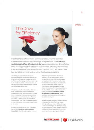 In 2014/2015, LexisNexis Pacific commissioned a survey that looked at
the workflow and productivity challenges facing law firms. The 2014/2015
LexisNexis Workflow & Productivity Survey considered the key drivers for law
firms and corporates that led to their investments in efficiency, the measures
they had tried, tested and proven to be successful (or not), any barriers they
had found to that investment, as well as their future expectations.
The Drive
for Efficiency
The Survey found that the most popular
efficiency initiatives for law firms were the use
of technology, knowledge management and
staff training. Technology also featured strongly
in the initiatives used by in-house lawyers, as
well as outsourcing to external lawyers and the
use of flexible work practices.
The Survey’s results indicated that while law
firms and in-house counsel had achieved
changes within their organisations which made
them more streamlined and transparent, the
next stage in their drive to improve efficiency
was to focus on the individuals within those
organisations. Their goal: to make each lawyer
in their organisation more productive, efficient,
and mobile.
Following the Survey, in July 2014, LexisNexis
Pacific held a Workflow and Productivity
Roundtable, which brought together members
of the management teams of some of
Australia’s top law firms (Allens, Clayton
Utz, and Norton Rose Fullbright Australia to
name a few) and in-house teams (Suncorp
Life and Advent Balance), as well as the Law
Society of New South Wales, to discuss
their practical experience and workplace
efficiency initiatives. The ideas shared during
the Roundtable, as well as the results of the
Survey, informed the LexisNexis Trends
& Challenges in Law Roadshow, which
LexisNexis New Zealand toured throughout
New Zealand last year.
At the Roadshow, LexisNexis met with lawyers
in Auckland, Hamilton, Tauranga, Napier,
Wellington, Christchurch and Dunedin to get
a real understanding of the challenges facing
the legal profession in New Zealand, as well as
to understand how New Zealand’s firms are
adapting to the changing legal landscape.
PART 1
2
 