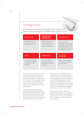 The ‘Mega Trends’
While some of these trends may not yet have
reached New Zealand, we have witnessed
these changes impacting Australia’s legal
profession, and at least two – digital and talent
and employment – are causing law firms and
in-house lawyers in New Zealand to adjust
their practices to recognise the need to
adapt to the challenges these two trends are
foreshadowing.
It would not be too much of a stretch to
describe New Zealand’s legal profession as
fairly traditional. What impact will a changing
world have on the “talent’ employed by law
firms and in-house teams in the future? As
New Zealand becomes more culturally diverse
through immigration, are law firms able to
At the Roadshow, LexisNexis introduced the top 6 “mega” trends
that are currently taking place in the legal industry around the world.
meet the needs of those different cultures
through lawyers who are as culturally diverse as
the firm’s clients? Will there be language and
understanding barriers if firms do not embrace
a multicultural legal talent base? And when
it comes to technological advances, are law
firms and in-house legal teams future-focused
enough to attract young lawyers who will better
utilise the new technologies that are designed
to enable them to become more efficient?
This White Paper considers the drive for
efficiency facing law firms and in-house lawyers,
and looks at two strategies – technology and
talent development – which can help law firms
and in-house teams achieve the efficiencies
they are seeking.
DIFFERENTIATION
AND INCREASED
SPECIALISATION
A 62% growth in more
niche, specialised firms,
as firms “zoom” in on
industry and client types.
CONSOLIDATION
The development of a
“global elite” comprising
10-20 mega-firms.
DIGITAL
Increased use of mobile
technology and legal work
undertaken outside of
the office.
DISAGGREGATION
Law firms may only
undertake one part of a legal
matter, with the legal matter
being split up into discrete
parts between law firms and
alternative law providers.
TALENT AND
EMPLOYMENT
Highly educated, diverse in
culture, more connected,
vocal and flexible.
LIBERALISATION
New rules on law firm
ownership, investment
and alternative business
structures.
3
www.lexisnexis.co.nz
 
