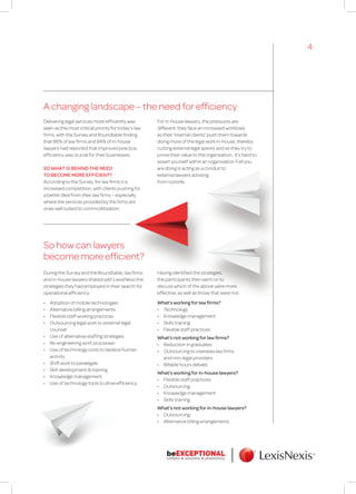 A changing landscape – the need for efficiency
So how can lawyers
become more efficient?
During the Survey and the Roundtable, law firms
and in-house lawyers shared with LexisNexis the
strategies they had employed in their search for
operational efficiency:
•	 Adoption of mobile technologies
•	 Alternative billing arrangements
•	 Flexible staff working practices
•	 Outsourcing legal work to external legal
counsel
•	 Use of alternative staffing strategies
•	 Re-engineering work processes
•	 Use of technology tools to replace human
activity
•	 Shift work to paralegals
•	 Skill development & training
•	 Knowledge management
•	 Use of technology tools to drive efficiency
Delivering legal services more efficiently was
seen as the most critical priority for today’s law
firms, with the Survey and Roundtable finding
that 86% of law firms and 84% of in-house
lawyers had reported that improved practice
efficiency was crucial for their businesses.
SO WHAT IS BEHIND THE NEED
TO BECOME MORE EFFICIENT?
According to the Survey, for law firms it is
increased competition, with clients pushing for
a better deal from their law firms – especially
where the services provided by the firms are
ones well suited to commoditisation.
For in-house lawyers, the pressures are
different: they face an increased workload,
as their ‘internal clients’ push them towards
doing more of the legal work in-house, thereby
cutting external legal spend, and as they try to
prove their value to the organisation. It’s hard to
assert yourself within an organisation if all you
are doing is acting as a conduit to
external lawyers advising
from outside.
Having identified the strategies,
the participants then went on to
discuss which of the above were more
effective, as well as those that were not:
What’s working for law firms?
•	 Technology
•	 Knowledge management
•	 Skills training
•	 Flexible staff practices
What’s not working for law firms?
•	 Reduction in graduates
•	 Outsourcing to overseas law firms
and non-legal providers
•	 Billable hours debate
What’s working for in-house lawyers?
•	 Flexible staff practices;
•	 Outsourcing;
•	 Knowledge management
•	 Skills training
What’s not working for in-house lawyers?
•	 Outsourcing;
•	 Alternative billing arrangements
4
 