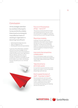 Conclusion
Of the strategies identified
by LexisNexis following the
Survey and the Roundtable,
three stood out as being the
most effective means of
assisting an organisation in
becoming more efficient:
•	 Optimising technology resources;
•	 Talent management; and
•	 Modifying staff roles and responsibilities.
In part two of this White Paper, LexisNexis
will look at how these strategies can be
utilised by law firms and in-house lawyers to
create the efficiencies in their organisations
they are seeking. Until then, if you are
looking to adopt better technology to
increase your efficiency and better provide
for the needs of your clients, the following
five tips may assist you to run a “lean law”
practice:
6
Focus on the practice
of law – not on IT
The tools you choose should be as simple
(and inexpensive) as the ones you use for
your personal life. Or engage an IT specialist
so you can focus on your core skills of the law.
Maximise mobility
Investing in tools like a tablet will pay
dividends by reducing the mass of papers
that take up room in your briefcase and
elsewhere. An efficient document filing
system on a secured cloud service means no
more worrying about having everything you
need on hand.
Use tools that streamline
collaboration
If you’re still relying on paper, you’re doing
something wrong. Evaluate technologies that
make things simpler and eliminate or reduce
needless work.
Take the time to
eliminate waste
It’s important to pause and ask why certain
systems are in place, or why you have been
doing things a particular way.
Don’t sweat the lack of
staff – how lean is lean?
One solo practitioner told me he relies
on technology to compensate for his lack
of staff. To keep your focus on clients,
outsourcing business functions like
accounting, call-answering, and marketing
services is an option too.
 