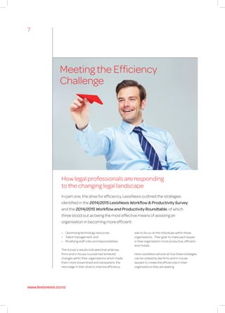 Meeting the Efficiency
Challenge
How legal professionals are responding
to the changing legal landscape
In part one, the drive for efficiency, LexisNexis outlined the strategies
identified in the 2014/2015 LexisNexis Workflow & Productivity Survey,
and the 2014/2015 Workflow and Productivity Roundtable, of which
three stood out as being the most effective means of assisting an
organisation in becoming more efficient:
•	 Optimising technology resources;
•	 Talent management; and
•	 Modifying staff roles and responsibilities.
The Survey’s results indicated that while law
firms and in-house counsel had achieved
changes within their organisations which made
them more streamlined and transparent, the
next stage in their drive to improve efficiency
was to focus on the individuals within those
organisations. Their goal: to make each lawyer
in their organisation more productive, efficient,
and mobile.
Here LexisNexis will look at how these strategies
can be utilised by law firms and in-house
lawyers to create the efficiencies in their
organisations they are seeking.
7
www.lexisnexis.co.nz
 