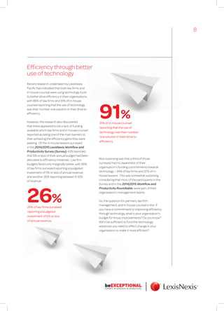 Efficiency through better
use of technology
Recent research undertaken by LexisNexis
Pacific has indicated that both law firms and
in-house counsel were using technology tools
to better drive efficiency in their organisations,
with 86% of law firms and 91% of in-house
counsel reporting that the use of technology
was their number one solution in their drive to
efficiency.
However, the research also discovered
that there appeared to be a lack of funding
available which law firms and in-house counsel
reported as being one of the main barriers to
their achieving the efficiency gains they were
seeking. Of the in-house lawyers surveyed
in the 2014/2015 LexisNexis Workflow and
Productivity Survey (Survey), 43% reported
that 5% or less of their annual budget had been
allocated to efficiency initiatives. Law firm
budgets fared only marginally better, with 26%
of law firms surveyed reporting a budgeted
investment of 5% or less of annual revenue,
and another 26% reporting between 5-10%
of revenue.
Also surprising was that a third of those
surveyed had no awareness of their
organisation’s funding commitments towards
technology – 34% of law firms and 37% of in-
house lawyers. This was somewhat surprising
considering that most of the participants in the
Survey and in the 2014/2015 Workflow and
Productivity Roundtable were part of their
organisation’s management teams.
So, the question for partners, law firm
management, and in-house counsel is this: if
you have a commitment to improving efficiency
through technology, what is your organisation’s
budget for those improvements? Do you know?
Will it be sufficient to fund the technology
advances you need to effect change in your
organisation to make it more efficient?
91% of in-house counsel
reporting that the use of
technology was their number
one solution in their drive to
efficiency.
26% of law firms surveyed
reporting a budgeted
investment of 5% or less
of annual revenue.
91%
26%
8
 