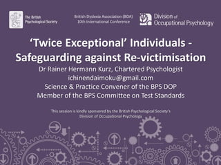 ‘Twice Exceptional’ Individuals -
Safeguarding against Re-victimisation
Dr Rainer Hermann Kurz, Chartered Psychologist
ichinendaimoku@gmail.com
Science & Practice Convener of the BPS DOP
Member of the BPS Committee on Test Standards
This session is kindly sponsored by the British Psychological Society’s
Division of Occupational Psychology
British Dyslexia Association (BDA)
10th International Conference
 