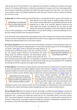 2
In the second part of her presentation Dr Levy addressed the Commission’s roadmap for innovative construction
materials. The roadmap will be based on information provided by the European construction technology platform
and an extensive stakeholder consultation with replies from both the public and private sector. The results of the
survey showed a need for technological developments rather than basic research as well as a need for the applica-
tion of research results.
Dr Nader Akil from PNO Consultants presented information on unlocking EU funds for research and innovation. He
drew attention to the wide variety of available funding schemes like
Life, Eurostars, Horizon 2020 and the associated SME instrument. Dr Akil
explained that in order to be successful, applicants should not only
clearly define their position and objectives but also chose the right
scheme from the pool of possibilities. He drew the audience’s attention
to the fact that participating in an EU-funded project is not just about funding; it is also about exploring new mar-
kets and creating connections with interesting new partners.
In the second part of the conference five representatives from ceramic companies and research centres introduced
past and current EU-funded projects and explained the benefits of various programmes and demonstrated how EU
funding can be attained and put to use in the ceramic industry.
Mr François Amzulesco from the French clay construction products manufacturer Terreal presented a project car-
ried out at one of the company’s roofing tile plants in France which received funding from the EU LIFE programme.
The project, called Heart, aimed at improving the energy efficiency of
the plant and one third of the project’s costs were covered by EU fund-
ing. LIFE supports projects directed at environmental and climate
change issues and combines innovation and demonstration. Applica-
tions can be submitted twice a year. National contact points can be of
great help when preparing the application. If an application is accepted the timespan between acceptance and the
first payment of funding is relatively short. The administrative efforts and costs are estimated at 7%. Competition
for receiving a LIFE fund is tough due to the high number of applicants.
Dr Maria Bignozzi, future Director of Centro Ceramico, discussed various EU funded projects in which the Italian
ceramic centre was partner. From 2005 to 2008 the research centre took part in Siliceram, a project that dealt with
respirable crystalline silica (RCS) and combined the expertise of research centres, industry associations and SMEs
from seven European countries. Between 2011 and 2014 Centro Ceramico participated in the Silicoat project. Re-
search centres, industry associations and SMEs from four
different countries cooperated to develop and implement a
technology that can help decrease the toxicity of RCS. For both
projects, over 50% of research costs were covered by EU fund-
ing. A third project, Silife, was submitted in 2014 and is
awaiting the outcome of the selection process. One of the advantages of multinational and multi-sectoral projects
is that they solve a specific technological problem by gathering input from a variety of industry sectors.
Ms Ana Mezquita Martí from the Institute of Ceramic Technology in Castellón presented Reducer, a project that
aimed at lowering carbon dioxide emissions in the ceramic manufacturing process. The project was carried out in
cooperation with a company and funded with money from the EU’s Sustainable Industry Low Carbon Scheme
(SILC). This scheme’s objective is to support short term innovation measures in industrial sectors covered by the EU
Emissions Trading Scheme. Every project supported through SILC contributes to developing a competitive low car-
bon economy. Around 75% of the Reducer project was co-funded by the EU.
Participating in an EU-funded
project is about exploring new
markets and connections.
National contact points can be
of great help when applying to
EU funding programmes.
Multinational and multi-sectoral
projects can help solve a specific tech-
nological problem by gathering input
from a variety of industry sectors.
 