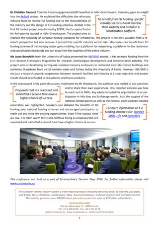 3
Dr Christian Dannert from the Forschungsgemeinschaft Feuerfest in Höhr-Grenzhausen, Germany, gave an insight
into the ReStaR project. He explained the difficulties the refractory
industry faces to receive EU funding due to the characteristics of
the industry and the design of EU funding schemes. ReStaR is the
first EU funded project coordinated by ECREF, the European Centre
for Refractories located in Höhr-Grenzhausen. The project aims to
improve the reliability of European testing standards for refractories. The project is not only valuable from a re-
search perspective but also because it proved that specific industry sectors like refractories can benefit from EU
funding schemes if the industry sector gains visibility, has a platform for networking, a platform for the realisation
and coordination of projects and can draw from the expertise of the entire industry.
Ms Laura Brandolin from the University of Padua presented the INSYSME project. It has received funding from the
EU’s Seventh Framework Programme for research, technological development and demonstration activities. The
project aims at developing earthquake resistant masonry enclosures in reinforced concrete framed buildings and
combines 16 partners from six EU member states and Turkey, led by the University of Padua. However, INSYSME is
not just a research project: cooperation between research facilities and industry is a clear objective and project
results should be reflected in new patents and future products.
In the subsequent lively panel discussion, moderated by Mr Woodward, the audience was invited to ask questions
and to share their own experiences. One common concern was how
to reach out to SMEs. Key advice included the organisation of or par-
ticipation in info days and brokerage events. Also the support of the
national contact points as well as the national and European industry
association was highlighted. Speakers also debated the benefits of EU
funding over national funding schemes and encouraged participants to
reach out and seize the existing opportunities. Even if the success rates
are low, it is often worth to try and continue trying as proposals that are
reworked and submitted a second time have a higher chance of success.
This conference was held as a part of Cerame-Unie’s Ceramic Days 2014. For further information please visit
www.cerameunie.eu.
The European ceramic industry covers a wide range of products including abrasives, bricks & roof tiles, clay pipes,
wall & floor tiles, refractories, sanitaryware, table- & ornamentalware, technical ceramics and porcelain enamel.
The industry generates over 200,000 direct jobs and a production value of €27 billion within the EU.
Cerame-Unie aisbl
Rue de la Montagne 17 - 1000 Brussels
Tel: +32 2 808 38 80 - Fax: +32 2 511 51 74
sec@cerameunie.eu - www.cerameunie.eu - twitter.com/CerameUnie
To benefit from EU funding, specific
industry sectors should increase
their visibility and establish a
collaboration platform.
Proposals that are reworked and
submitted a second time have a
higher chance of success.
For more information on EU
funding schemes visit Horizon
2020, Life and Eurostars.
 