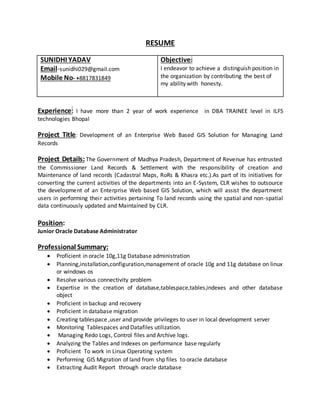 RESUME
SUNIDHI YADAV
Email-sunidhi029@gmail.com
Mobile No- +8817831849
Objective:
I endeavor to achieve a distinguish position in
the organization by contributing the best of
my ability with honesty.
Experience: I have more than 2 year of work experience in DBA TRAINEE level in ILFS
technologies Bhopal
Project Title: Development of an Enterprise Web Based GIS Solution for Managing Land
Records
Project Details: The Government of Madhya Pradesh, Department of Revenue has entrusted
the Commissioner Land Records & Settlement with the responsibility of creation and
Maintenance of land records (Cadastral Maps, RoRs & Khasra etc.).As part of its initiatives for
converting the current activities of the departments into an E-System, CLR wishes to outsource
the development of an Enterprise Web based GIS Solution, which will assist the department
users in performing their activities pertaining To land records using the spatial and non-spatial
data continuously updated and Maintained by CLR.
Position:
Junior Oracle Database Administrator
Professional Summary:
 Proficient in oracle 10g,11g Database administration
 Planning,installation,configuration,management of oracle 10g and 11g database on linux
or windows os
 Resolve various connectivity problem
 Expertise in the creation of database,tablespace,tables,indexes and other database
object
 Proficient in backup and recovery
 Proficient in database migration
 Creating tablespace ,user and provide privileges to user in local development server
 Monitoring Tablespaces and Datafiles utilization.
 Managing Redo Logs, Control files and Archive logs.
 Analyzing the Tables and Indexes on performance base regularly
 Proficient To work in Linux Operating system
 Performing GIS Migration of land from shp files to oracle database
 Extracting Audit Report through oracle database
 