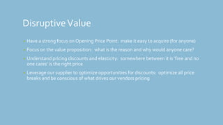 DisruptiveValue
• Have a strong focus on Opening Price Point: make it easy to acquire (for anyone)
• Focus on the value proposition: what is the reason and why would anyone care?
• Understand pricing discounts and elasticity: somewhere between it is ‘free and no
one cares’ is the right price
• Leverage our supplier to optimize opportunities for discounts: optimize all price
breaks and be conscious of what drives our vendors pricing
 