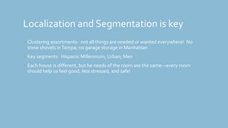 Localization and Segmentation is key
• Clustering assortments: not all things are needed or wanted everywhere! No
snow shovels inTampa; no garage storage in Manhattan
• Key segments: Hispanic Millennium; Urban; Men
• Each house is different, but he needs of the room are the same—every room
should help us feel good, less stressed, and safe!
 