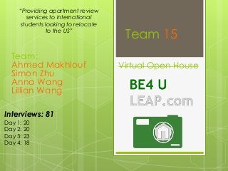 “Providing apartment review
services to international
students looking to relocate
to the US”

Team:
Ahmed Makhlouf
Simon Zhu
Anna Wang
Lillian Wang
Interviews: 81
Day 1: 20
Day 2: 20
Day 3: 23
Day 4: 18

Team 15
Virtual Open House

 