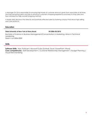2
• Manager On Duty responsible for ensuring high levels of customer service is given from associates at all times,
the shop remaining clean and tidy to enhance customer's shopping experience and easy to shop sizes and
floor standard for help yourself shopping method.
• Made daily decisions that directly and positively effected sales by fostering a layout that drove high selling
and core products.
Education
State University of New York at Stony Brook 09/2006-05/2010
Bachelor of Science in Business Management/Concentration in Marketing, Minor in Technical
Leadership.
Dean’s List 2006-2009
Skills
Software Skills: Mac Proficient, Microsoft Suite (Outlook, Excel, PowerPoint, Word)
Core competencies: Staff Development | Customer Relationship Management | Budget Planning |
Visual Merchandising
 