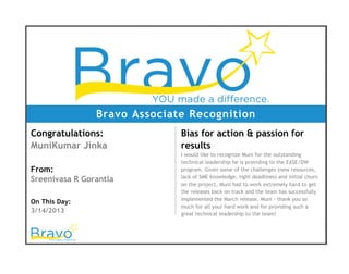 Bravo Associate Recognition
Congratulations:
MuniKumar Jinka
From:
Sreenivasa R Gorantla
On This Day:
3/14/2013
Bias for action & passion for
results
I would like to recognize Muni for the outstanding
technical leadership he is providing to the EASE/DW
program. Given some of the challenges (new resources,
lack of SME knowledge, tight deadlines) and initial churn
on the project, Muni had to work extremely hard to get
the releases back on track and the team has successfully
implemented the March release. Muni - thank you so
much for all your hard work and for providing such a
great technical leadership to the team!
 