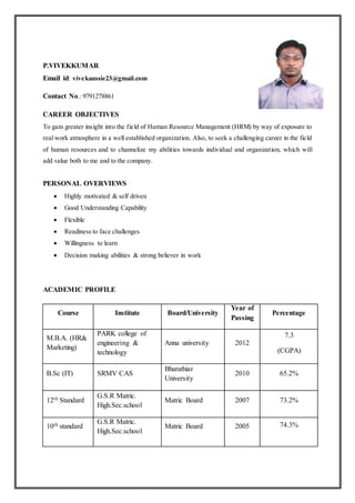 P.VIVEKKUMAR
Email id: vivekaussie23@gmail.com
Contact No.: 9791278861
CAREER OBJECTIVES
To gain greater insight into the field of Human Resource Management (HRM) by way of exposure to
real work atmosphere in a well established organization. Also, to seek a challenging career in the field
of human resources and to channelize my abilities towards individual and organization, which will
add value both to me and to the company.
PERSONAL OVERVIEWS
 Highly motivated & self driven
 Good Understanding Capability
 Flexible
 Readiness to face challenges
 Willingness to learn
 Decision making abilities & strong believer in work
ACADEMIC PROFILE
Course Institute Board/University
Year of
Passing
Percentage
M.B.A. (HR&
Marketing)
PARK college of
engineering &
technology
Anna university 2012
7.3
(CGPA)
B.Sc (IT) SRMV CAS
Bharathiar
University
2010 65.2%
12th Standard
G.S.R Matric.
High.Sec.school
Matric Board 2007 73.2%
10th standard
G.S.R Matric.
High.Sec.school
Matric Board 2005 74.3%
 