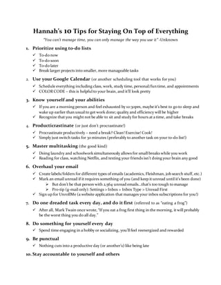 Hannah’s 10 Tips for Staying On Top of Everything
“You can’t manage time, you can only manage the way you use it” -Unknown
1. Prioritize using to-do lists
 To-do now
 To-do soon
 To-do later
 Break larger projects into smaller, more manageable tasks
2. Use your Google Calendar (or another scheduling tool that works for you)
 Schedule everything including class, work, study time, personal/fun time, and appointments
 COLOR CODE – this is helpful to your brain, and it’ll look pretty
3. Know yourself and your abilities
 If you are a morning person and feel exhausted by 10:30pm, maybe it’s best to go to sleep and
wake up earlier than usual to get work done; quality and efficiency will be higher
 Recognize that you might not be able to sit and study for hours at a time, and take breaks
4. Producticrastinate (or just don’t procrastinate!)
 Procrastinate productively – need a break? Clean! Exercise! Cook!
 Simply just switch tasks for 30 minutes (preferably to another task on your to-do list!)
5. Master multitasking (the good kind)
 Doing laundry and schoolworksimultaneously allows for small breaks while you work
 Reading for class, watching Netflix, and texting your friends isn’t doing your brain any good
6. Overhaul your email
 Create labels/folders for different types of emails (academics, Fleishman, job search stuff, etc.)
 Mark an email unread if it requires something of you (and keep it unread until it’s been done)
 But don’t be that person with 2,564 unread emails…that’s too tough to manage
 Pro-tip (g-mail only): Settings > Inbox > Inbox Type > Unread First
 Sign up for UnrollMe (a website application that manages your inbox subscriptions for you!)
7. Do one dreaded task every day, and do it first (referred to as “eating a frog”)
 After all, Mark Twain once wrote, “If you eat a frog first thing in the morning, it will probably
be the worst thing you do all day.”
8. Do something for yourself every day
 Spend time engaging in a hobby or socializing, you’ll feel reenergized and rewarded
9. Be punctual
 Nothing cuts into a productive day (or another’s) like being late
10. Stay accountable to yourself and others
 