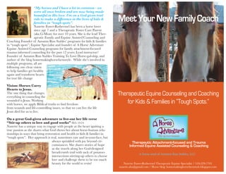Therapeutic Equine Counseling and Coaching
for Kids & Families in “Tough Spots.”
MeetYourNewFamilyCoach
Therapeutic Attachment-focused and Trauma
Informed Equine Assisted Counseling & Coaching
Nanette Foster-Rothermel Therapeutic Equine Specialist / 518-229-7701
nanette.aha@gmail.com / Horse blog: homemakinghorsefarmstyle.blogspot.com
“My horses and I have a lot in common - we
were all once broken and are now being made
beautiful in His love. I’m on a God-given trail
ride to make a difference in the lives of kids &
families in “tough spots”.
Nanette Foster-Rothermel has been a horse lover
since age 7 and a Therapeutic Foster Care Parent
(aka G-Mom) for over 10 years. She is the lead Ther-
apeutic Family and Equine Assisted Counseling and
Coaching Founder of Autumn Run Stables’ programs for kids & families
in “tough spots”; Equine Specialist and founder of A Horse Adventure
Equine Assisted Counseling programs for family attachment-focused
trauma informed counseling for the past 12 years; Lead instructor/
Founder of Autumn Run Stables Training To Love Horse-gal-ship, and
author of the blog homemakinghorsefarmstyle. While she’s involved in
multiple programs, all are
following one clear vision
to help families get healthy
again and transform hearts
for true life change
Vision: Horses Carry
Hearts to Jesus.
The one thing that changes
everything in counseling the
wounded is Jesus. Working
with horses, we apply Biblical truths to find freedom
from wounds and life-controlling issues, so that we can live the life
Jesus died for us to live.
On a great God-given adventure to live-out her life verse
“Stir-up others to love and good works” Heb 10:24
Nanette has a unique way to engage with people at the heart igniting a
true passion as she shares what God shows her about horse-human rela-
tionships in ways that bring restoration and health to kids & families in
“tough spots”. Her approach is real, sometimes raw and in-your-face, but
always sprinkled with joy beyond cir-
cumstances. She shares stories of hope
as she travels along her God-designed
breadcrumb trail with sack of potatoes
intersections stirring-up others to choose
love and challenge them to be too much
beauty for the world to resist!
A horse seed of Autumn Run Stables, LLC
 