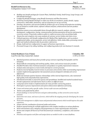Page 2
HealthTech Resources Inc. Phoenix, AZ
Configuration Analyst/ UAT Tester 01/2014 to 1/2016
• Building new benefit packages for Custom Plans, Individual, Family, Small Group, Large Groups, and
HSA Benefit Packages.
• Configuring Benefit Packages, using Benefit Summaries and Plan Documents.
• Reviewing existing Benefit Packages to make sure all the accumulators, pends, denials, copays,
coinsurance, deductibles, limitations, and out of pockets are set up correctly.
• Develops, documents, and executes builds for products for use in testing and production including,
but not limited to trouble tickets, software releases and fixes, enhancements and new product
development.
• Minimizes system errors and pended claims through effective research, analysis, solution
development, configuration, testing, communications and documentation of reactive and proactive
corrective actions. Proactively conducts audits to confirm accuracy of set up and data loads.
• Researches and completes root cause analysis of customer service intakes and claim errors.
• Utilized experience with benefit configuration for Medical Plan Applications, such as product,
supplemental tables, service payments, service rule definition, limits, deductibles, processing control
agent and medical utilization edits by procedure code/service.
• Design, build and test configuration in support of business requirements ...
• Processed Groups in by coding, building, and configuring products for new business & renewals.
United Healthcare Care (Vision) Columbia, MD
Lead Provider Data Analyst/QA Analyst 11/09 to 01/2014
• Resolved questions and issues from provider group contracts regarding Demographic and Fee
Schedules.
• Responsible for anticipating and resolving quality, claims, and contract issues for providers
• Handled Providers Data Technical assistance and guidance on quality improvement measures
• Analyzes data and reports to track trends and improve current processes
• Performs internal Quality Control reviews on processes and activities while recommending improvement
• Lead for implementing appropriate risk assessment process designed to identify and correct
deficiencies.
• Build and maintain positive business relationships within internal departments, also maintained
high quality work and productivity expectations.
• Distributed work daily to team from queues and spreadsheets, handled and resolved escalated issues
• Provide explanations and information back to others on difficult issues
• Lead project from intake to implementation for mass provider contracting projects
• Participate in process improvement and system enhancement definition and testing
• Create and initiate policy specific audits; Extract audit outcome and findings
• Review work performed by others
• Present findings to Internal Partners and gain understanding, so that corrective action may be
initiated.
• Determine root cause, and source of errors, which will be the stepping stone for developing the course
of action.
• Work with management to define issues and potential enhancements which would improve the audit
experience.
• Assists with the coordination of external audits and reviews
• Perform manual testing for multiple applications with complex interfaces on various platforms
• Work with business users, designers and programmers to create required project documents.
• Review and compare all Sources of Truth documents for consistency, compliance, and customer
intent.
• Prioritize and organize work flow and assign duties as needed in order to meet deadlines.
 
