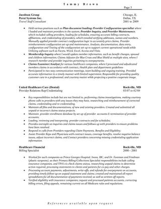 T a m m y B r o w n
Page 3
Jacobson Group Chicago, IL
Perot Systems Inc. Dallas, TX
Travel Staff Consultant 2001 to 2009
• Held various positions such as Plan document loading; Provider Configuration specialist where
I loaded and maintain providers in the system; Provider Inquiry, and Provider Maintenance,
which included calling providers, loading fee schedules, ensuring accurate billing contracts,
affiliations, and credentialing of providers, which entailed verifying addresses, names and numbers.
Manually applied provider contract configuration logic to accurately price claims, Provider
reimbursement configuration set-up and maintenance, Analysis, documentation, data entry,
configuration and Testing of the configuration set-up to support current operational needs while
Utilizing software such as Facets, Word, Excel, Access and Visio.
• Membership Inquiry where I would update member information, such as benefit changes, spousal
and children information; Claims Adjuster for Blue Cross and Blue Shield at multiple sites, where I
research member and provider inquiries pertaining to overpayments.
• Claims Examiner/Analyst for various healthcare companies, where I processed and adjudicated
members claims in accordance with contract, Health plan and department guidelines
• Participated in two-way communication meetings, team building and ongoing training. Provided
accurate information in a timely manner with limited supervision; Responsible for providing quality
customer care in a professional, and courtesy matter while projecting a positive cooperate image.
United Healthcare Care (Dental) Rockville, MD
Provider Relations Rep/Credentialing 03/07 to 02/08
• Key responsibilities include but are not limited to, performing claims investigations, making courtesy
phone calls to providers with any issues they may have, researching and reimbursement of corrected
claims, credentialing and re-credentialing.
• Maintain all files and documentations, of new and existing providers. Created and submitted all
unpaid or incorrect claims status projects.
• Maintain provider enrollment database by set up of provider accounts & termination of provider
accounts;
• Loading, reviewing and interpreting provider contracts and fee schedules;
• Provides oversight on inquiries and claims issues and follows up with providers to ensure problems
have been resolved.
• Respond to calls from Providers regarding Claim Payments, Benefits and Eligibility;
• Assist Provider Reps and Physicians with contract issues, coverage benefits, resolve negative balance
issues, adjust incorrect claims, and Contact providers concerning missing credentialing application
information.
Healthcare Financial Rockville, MD
Billing Specialist 2000 - 2001
• Worked for such companies as Prince Georges Hospital, Inova, IBC, and Dr. Foreman and Friedman
(plastic surgeons), as their Primary Billing/Collections Specialist responsibilities include calling
insurance companies, and TPA’s to check claims status, researching unpaid claims to determine
action required, processing statements to clients and patients for co-pay and other charges.
• Processing account payments, adjustments, write-offs, and refunds for overpayment on accounts,
providing timely follow-up on unpaid statement and claims; created and maintained all report
spreadsheets for all documentation of payments received; as well as written off reports.
• Verified eligibility with insurance companies; request and processed patients accounts, correcting
billing errors, filing appeals, remaining current on all Medicare rules and regulations.
R e f e r e n c e s a v a i l a b l e u p o n r e q u e s t
 