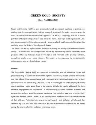 GREEN GOLD SOCIETY
(Reg. No-DH-04260)
Green Gold Society (GGS), a core community based government registered organization is
dealing with the under privileged children, unwaged youths and the senior citizens who are in
stress circumstances in an unconventional approach. The Society strappingly believes in human
potentials and dignity irrespective of socio economic status. As a right based organization, GGS
provides assistance to the target group people as personal and social responsibility rather than
as charity as per the desire of the enlightened donors.
The Green Gold Society aspire to reduce the effects of poverty and eroding social values and climate
change .The Society like to accomplish this mission by implementing various community based
programs addressing challenges faced by the orphans and vulnerable under privileged children,
unemployed youths , and senior citizens . The society is also organizing the programmers to
address against adverse effect of climate change.
Mission:
The Green Gold Society (GGS) as a nonprofit organization, aims at addressing issues and
problem relating to vulnerable children like orphans, abandoned, abused, juvenile delinquents
and child labour through under-taking both community and institutional programmes to their
rehabilitation in the community. Like-wise , issues of unemployed and under-employed youths
who t constitute major work force of the country will also be equally addressed for their
effective engagement and involvement in nation building activities. Domestic assistants and
construction workers would be provided necessary help including legal and to protect their
rights and interests. Senior Citizens of our country would be helped to lead a comfortable life
at their old age. Protection from environmental hazards and pollution will also get due
attention by GGS, GGS will also endeavour to provide humanitarian services to the needy
during the natural calamities and other emergency needs.
 