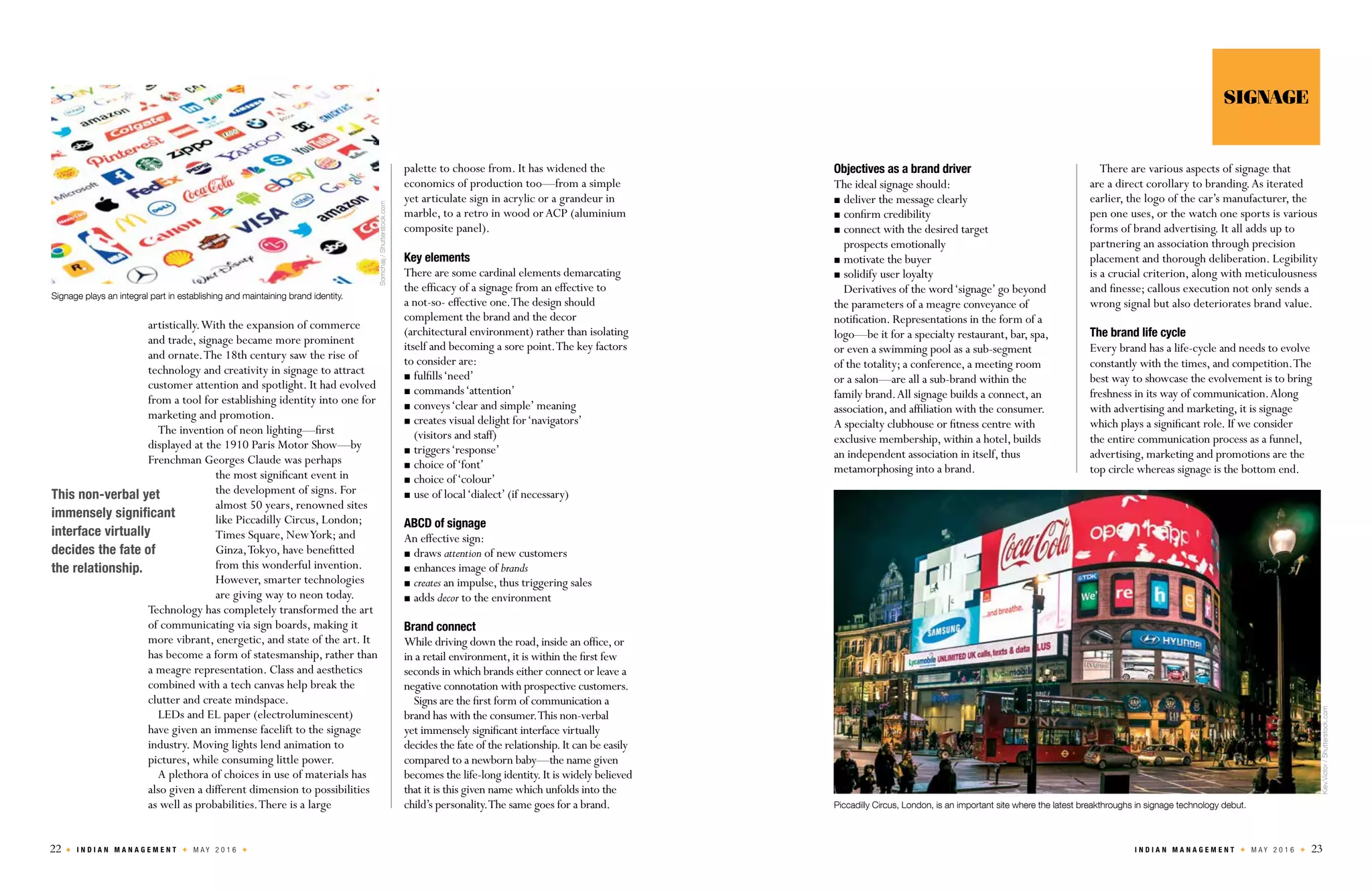 22 I N D I A N M A N A G E M E N T M A Y 2 0 1 6 I N D I A N M A N A G E M E N T M A Y 2 0 1 6 23
artistically.With the expansion of commerce
and trade, signage became more prominent
and ornate.The 18th century saw the rise of
technology and creativity in signage to attract
customer attention and spotlight. It had evolved
from a tool for establishing identity into one for
marketing and promotion.
The invention of neon lighting—first
displayed at the 1910 Paris Motor Show—by
Frenchman Georges Claude was perhaps
the most significant event in
the development of signs. For
almost 50 years, renowned sites
like Piccadilly Circus, London;
Times Square, NewYork; and
Ginza,Tokyo, have benefitted
from this wonderful invention.
However, smarter technologies
are giving way to neon today.
Technology has completely transformed the art
of communicating via sign boards, making it
more vibrant, energetic, and state of the art. It
has become a form of statesmanship, rather than
a meagre representation. Class and aesthetics
combined with a tech canvas help break the
clutter and create mindspace.
LEDs and EL paper (electroluminescent)
have given an immense facelift to the signage
industry. Moving lights lend animation to
pictures, while consuming little power.
A plethora of choices in use of materials has
also given a different dimension to possibilities
as well as probabilities.There is a large
palette to choose from. It has widened the
economics of production too—from a simple
yet articulate sign in acrylic or a grandeur in
marble, to a retro in wood orACP (aluminium
composite panel).
Key elements
There are some cardinal elements demarcating
the efficacy of a signage from an effective to
a not-so- effective one.The design should
complement the brand and the decor
(architectural environment) rather than isolating
itself and becoming a sore point.The key factors
to consider are:
	fulfills‘need’
	commands‘attention’
	conveys‘clear and simple’ meaning
	creates visual delight for‘navigators’
(visitors and staff)
	triggers‘response’
	choice of‘font’
	choice of‘colour’
	use of local‘dialect’ (if necessary)
ABCD of signage
An effective sign:
	draws attention of new customers
	enhances image of brands
	creates an impulse, thus triggering sales
	adds decor to the environment
Brand connect
While driving down the road,inside an office,or
in a retail environment,it is within the first few
seconds in which brands either connect or leave a
negative connotation with prospective customers.
Signs are the first form of communication a
brand has with the consumer.This non-verbal
yet immensely significant interface virtually
decides the fate of the relationship.It can be easily
compared to a newborn baby—the name given
becomes the life-long identity.It is widely believed
that it is this given name which unfolds into the
child’s personality.The same goes for a brand.
This non-verbal yet
immensely significant
interface virtually
decides the fate of
the relationship.
Objectives as a brand driver
The ideal signage should:
	deliver the message clearly
	confirm credibility
	connect with the desired target
prospects emotionally
	motivate the buyer
	solidify user loyalty
Derivatives of the word‘signage’ go beyond
the parameters of a meagre conveyance of
notification. Representations in the form of a
logo—be it for a specialty restaurant, bar, spa,
or even a swimming pool as a sub-segment
of the totality; a conference, a meeting room
or a salon—are all a sub-brand within the
family brand.All signage builds a connect, an
association, and affiliation with the consumer.
A specialty clubhouse or fitness centre with
exclusive membership, within a hotel, builds
an independent association in itself, thus
metamorphosing into a brand.
There are various aspects of signage that
are a direct corollary to branding.As iterated
earlier, the logo of the car’s manufacturer, the
pen one uses, or the watch one sports is various
forms of brand advertising. It all adds up to
partnering an association through precision
placement and thorough deliberation. Legibility
is a crucial criterion, along with meticulousness
and finesse; callous execution not only sends a
wrong signal but also deteriorates brand value.
The brand life cycle
Every brand has a life-cycle and needs to evolve
constantly with the times, and competition.The
best way to showcase the evolvement is to bring
freshness in its way of communication.Along
with advertising and marketing, it is signage
which plays a significant role. If we consider
the entire communication process as a funnel,
advertising, marketing and promotions are the
top circle whereas signage is the bottom end.
SIGNAGE
Signage plays an integral part in establishing and maintaining brand identity.
Somchaij/Shutterstock.com
Kiev.Victor/Shutterstock.com
Piccadilly Circus, London, is an important site where the latest breakthroughs in signage technology debut.
 