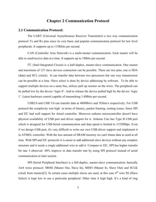 5
Chapter 2 Communication Protocol
2.1 Communication Protocol:
The UART (Universal Asynchronous Receiver Transmitter) a two way communication
protocol Tx and Rx pins since its very basic and popular communication protocol for low level
peripherals. It supports up to 115Kbits per second.
CAN (Controller Area Network) is a multi-master communication. Each master will be
able to send/receive data at a time. It supports up to 1Mbits per second.
I2
C (Intel-Integrated Circuit) is a half-duplex, master-slave communication. One master
and maximum of 127 slave devices connection can be possible. There are two pins; one is SDA
(data) and SCL (clock). It can transfer data between two processors but one way transmission
can be possible at a time. Slave select is done by device addressing by software. To be able to
support multiple devices on a same bus, utilizes pull up resistor on the wires. The peripheral can
be pulled low by the device „logic 0‟. And to release the device pulled high by the device „logic
1‟. Latest hardware control capable of transmitting 3.4Mbits per second.
USB2.0 and USB 3.0 can transfer data at 480Mbit/s and 5Gbits/s respectively. For USB
protocol the complexity was high in terms of latency, packet framing, routing issues. Since SPI
and I2C had well support for Atmel controller. Moreover arduino microcontroller doesn't have
physical availability of USB port and driver support for it. Arduino Uno has Type B USB port
which is designed for USB-Serial communication and data speed is limited to 115200bps. Even
if we design USB port, it's very difficult to write our own USB driver support and implement it
in ATMEL controller. With the less amount of SRAM memory we can't frame data to send at all
time. With SPI and I2C protocols it is easier to add additional slave devices without any complex
structure and it needs a single additional wire to add it. Compare to I2C, SPI has higher transfer
bit rate. I observed 60% improve in data transfer rate by using SPI protocol instead of serial
communication in later section.
SPI (Serial Peripheral Interface) is a full-duplex, master-slave communication, basically
3or4 wires protocol. MOSI (Master Out, Slave In), MISO (Master In, Slave Out) and SCLK
(clock from master)[3]. In certain cases multiple slaves are used, at this case 4th
wire SS (Slave
Select) is kept low to use a particular peripheral. Other time it kept high. It‟s a kind of ring
 