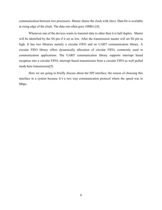 6
communication between two processors. Master shares the clock with slave. Data bit is available
at rising edge of the clock. The data rate often goes 10Mb/s [4].
Whenever one of the devices wants to transmit data to other then it is half duplex. Master
will be identified by the SS pin if it set as low. After the transmission master will set SS pin as
high. It has two libraries namely a circular FIFO and an UART communication library. A
circular FIFO library offers dynamically allocation of circular FIFO, commonly used in
communication applications. The UART communication library supports interrupt based
reception into a circular FIFO; interrupt based transmission from a circular FIFO as well polled
mode byte transmission[5].
Here we are going to briefly discuss about the SPI interface, the reason of choosing this
interface in a system because it‟s a two way communication protocol where the speed was in
Mbps.
 