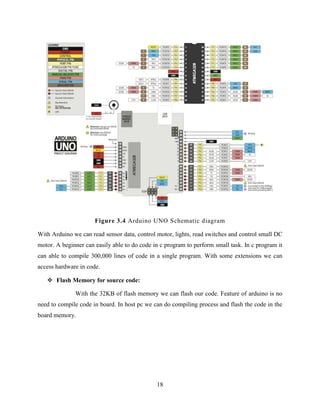18
Figure 3.4 Arduino UNO Schematic diagram
With Arduino we can read sensor data, control motor, lights, read switches and control small DC
motor. A beginner can easily able to do code in c program to perform small task. In c program it
can able to compile 300,000 lines of code in a single program. With some extensions we can
access hardware in code.
 Flash Memory for source code:
With the 32KB of flash memory we can flash our code. Feature of arduino is no
need to compile code in board. In host pc we can do compiling process and flash the code in the
board memory.
 