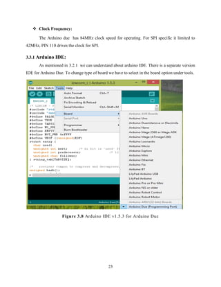 23
 Clock Frequency:
The Arduino due has 84MHz clock speed for operating. For SPI specific it limited to
42MHz, PIN 110 drives the clock for SPI.
3.3.1 Arduino IDE:
As mentioned in 3.2.1 we can understand about arduino IDE. There is a separate version
IDE for Arduino Due. To change type of board we have to select in the board option under tools.
Figure 3.8 Arduino IDE v1.5.3 for Arduino Due
 