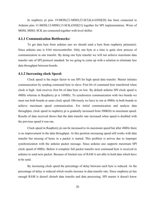 26
In raspberry pi pins 19-MOSI,21-MISO,23-SCLK,6-GND[20] has been connected to
Arduino pins 11-MOSI,12-MISO,13-SCK,GND[21] together for SPI implementation. Wires of
MOSI, MISO, SCK are connected together with level shifter.
4.1.1 Communication Bottlenecks:
To get data byte from arduino uno we should send a byte from raspberry pi(master).
Since arduino uno is 8-bit microcontroller. Only one byte at a time is quite slow process of
communication in one transfer. By doing one byte transfer we will not achieve maximum data
transfer rate of SPI protocol standard. So we going to come up with a solution to eliminate less
data throughput between boards.
4.1.2 Increasing clock Speed:
Clock speed is the major factor to use SPI for high speed data transfer. Master initiates
communication by sending command byte to slave. First bit of command byte transferred when
clock is high. And receives first bit of data byte on low. By default arduino SPI clock speed is
4MHz whereas in Raspberry pi is 16MHz. To synchronize communication with two boards we
must run both boards at same clock speed. Obviously we have to run at 4MHz in both boards to
achieve maximum speed communication. For initial communication and analyze data
throughput, clock speed in raspberry pi is gradually increased from 500KHz to maximum speed.
Results of data received shows that the data transfer rate increased when speed is doubled with
the previous speed it was ran.
Clock speed in Raspberry pi can be increased to its maximum speed but after 4MHz there
is no improvement in the data throughput. At this position increasing speed still works with data
transfer but missing of bytes in a packet is started. This problem is arrives due to improper
synchronization with the arduino packet message. Since arduino uno supports maximum SPI
clock speed of 4MHz. Before it complete full packet transfer next command byte is received in
arduino to send next packet. Because of limited size of RAM it not able to hold data which have
to be send.
By increasing clock speed the percentage of delay between each byte is reduced. As the
percentage of delay is reduced which results increase in data transfer rate. Since raspberry pi has
enough RAM is doesn't disturb data transfer and data processing. SPI master it doesn't know
 