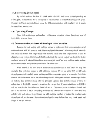 31
4.4.2 Increasing clock Speed:
By default arduino due has SPI clock speed of 4MHz and it can be configured up to
84MHz[22]. Here arduino due is configured as slave so there is no need of setting clock speed.
Compare to Uno it supports higher speed for SPI communication with raspberry pi. It results
increased data transfer rate.
4.4.3 Operating Voltage:
Since both arduino due and raspberry pi has same operating voltage there is no need of
level shifter between them.
4.5 Communication platform with multiple slaves or nodes
Reasons for not testing with multiple slaves or nodes are first when replacing serial
communication with SPI protocol how data throughput is increased?, after analyzing it secondly
our aim is set to test with single node with multiple slaves and with large amount of data to
check how our system able to handle bottleneck, third the current budget was limited with the
available resource, it takes additional time to test analysis part if we have multiple nodes, and the
result of the current analysis is not considered for future work.
What happen if we have two or more data collection node? In near future we may add
multiple data collection nodes to add additional sensors. If we use either SPI or I2C data
throughput depends on clock speed and length of bits for a packet going to be transfer. Once both
terms is set to maximum it will not make change in data throughput when we add multiple slaves
or multiple data collection node into bus protocol. Because data collection node or slave to
collect data is decided by master by selecting slave select line. If slave select is set to HIGH it
will not be active for data collection. Once it is set to LOW master starts to read data from it and
rest of the slave set to HIGH. By coding mistake if we set LOW for two slave at a time data will
collide with each other. Even though we add multiple number of nodes the resultant data
throughput will not increase. Since data throughput increase is based on only clock speed and
length of bits per transfer.
 